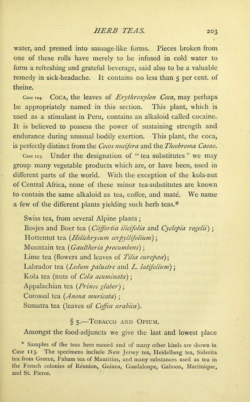 HERB TEAS. water, and pressed into sausage-like forms. Pieces broken from one of these rolls have merely to be infused in cold water to form a refreshing and grateful beverage, said also to be a valuable remedy in sick-headache. It contains no less than 5 per cent, of theine. Case 124. Coca, the leaves of Erythroxylon Coca, may perhaps be appropriately named in this section. This plant, which is used as a stimulant in Peru, contains an alkaloid called cocaine. It is believed to possess the power of sustaining strength and endurance during unusual bodily exertion. This plant, the coca, is perfectly distinct from the Cocos nucifera and the Theobroma Cacao. Case n3. Under the designation of “ tea substitutes ” we may group many vegetable products which are, or have been, used in different parts of the world. With the exception of the kola-nut of Central Africa, none of these minor tea-substitutes are known to contain the same alkaloid as tea, coffee, and mate. We name a few of the different plants yielding such herb teas.* Swiss tea, from several Alpine plants; Bosjes and Boer tea (Cliff oriia ilicifolia and Cyclopia vogelii); Hottentot tea (Helichrysum serpyllifoliwn); Mountain tea (Gaultheria procumbens); Lime tea (flowers and leaves of Tilia europced); Labrador tea (Ledum palustre and L. latifolium) ■ Kola tea (nuts of Cola acuminata); Appalachian tea (Prinos glaber); Corossal tea (Anona muricata) ; Sumatra tea (leaves of Coffea ai'abica). § 5.—Tobacco and Opium. Amongst the food-adjuncts we give the last and lowest place * Samples of the teas here named and of many other kinds are shown in Case 113. The specimens include New Jersey tea, Heidelberg tea, Siderita tea from Greece, Faham tea of Mauritius, and many substances used as tea in the French colonies of Reunion, Guiana, Guadaloupe, Gaboon, Martinique, and St. Pierre.