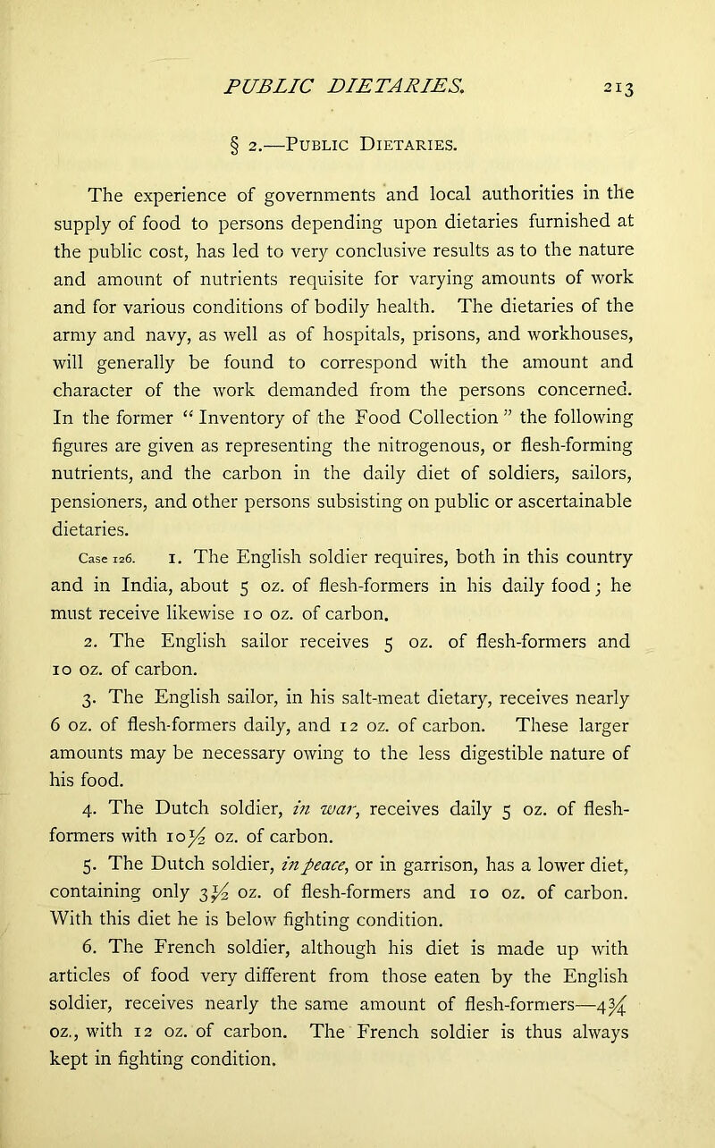PUBLIC DIP TAP IPS. § 2.—Public Dietaries. The experience of governments and local authorities in the supply of food to persons depending upon dietaries furnished at the public cost, has led to very conclusive results as to the nature and amount of nutrients requisite for varying amounts of work and for various conditions of bodily health. The dietaries of the army and navy, as well as of hospitals, prisons, and workhouses, will generally be found to correspond with the amount and character of the work demanded from the persons concerned. In the former “ Inventory of the Food Collection ” the following figures are given as representing the nitrogenous, or flesh-forming nutrients, and the carbon in the daily diet of soldiers, sailors, pensioners, and other persons subsisting on public or ascertainable dietaries. Case 126. 1. The English soldier requires, both in this country and in India, about 5 oz. of flesh-formers in his daily food; he must receive likewise 10 oz. of carbon. 2. The English sailor receives 5 oz. of flesh-formers and 10 oz. of carbon. 3. The English sailor, in his salt-meat dietary, receives nearly 6 oz. of flesh-formers daily, and 12 oz. of carbon. These larger amounts may be necessary owing to the less digestible nature of his food. 4. The Dutch soldier, in war, receives daily 3 oz. of flesh- formers with io]4, oz. of carbon. 5. The Dutch soldier, in peace, or in garrison, has a lower diet, containing only 3^ oz. of flesh-formers and 10 oz. of carbon. With this diet he is below fighting condition. 6. The French soldier, although his diet is made up with articles of food very different from those eaten by the English soldier, receives nearly the same amount of flesh-formers—4^ oz., with 12 oz. of carbon. The French soldier is thus always kept in fighting condition.