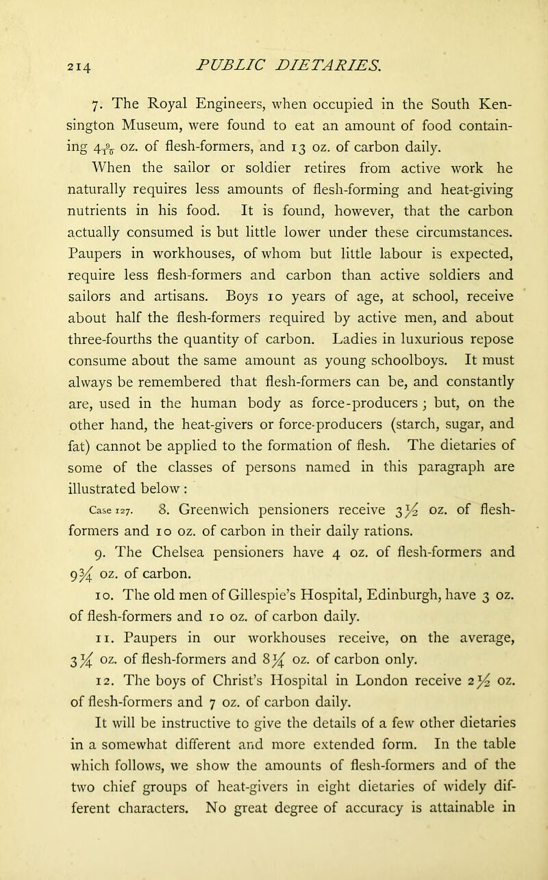 PUBLIC DIETARIES. 7. The Royal Engineers, when occupied in the South Ken- sington Museum, were found to eat an amount of food contain- ing 4^ oz. of flesh-formers, and 13 oz. of carbon daily. When the sailor or soldier retires from active work he naturally requires less amounts of flesh-forming and heat-giving nutrients in his food. It is found, however, that the carbon actually consumed is but little lower under these circumstances. Paupers in workhouses, of whom but little labour is expected, require less flesh-formers and carbon than active soldiers and sailors and artisans. Boys 10 years of age, at school, receive about half the flesh-formers required by active men, and about three-fourths the quantity of carbon. Ladies in luxurious repose consume about the same amount as young schoolboys. It must always be remembered that flesh-formers can be, and constantly are, used in the human body as force-producers 3 but, on the other hand, the heat-givers or force-producers (starch, sugar, and fat) cannot be applied to the formation of flesh. The dietaries of some of the classes of persons named in this paragraph are illustrated below: Case 127. 8. Greenwich pensioners receive 3J4 oz. of flesh- formers and ro oz. of carbon in their daily rations. 9. The Chelsea pensioners have 4 oz. of flesh-formers and 9^ oz. of carbon. 10. The old men of Gillespie’s Hospital, Edinburgh, have 3 oz. of flesh-formers and 10 oz. of carbon daily. 11. Paupers in our workhouses receive, on the average, 3^ oz. of flesh-formers and oz. of carbon only. 12. The boys of Christ’s Hospital in London receive 2^ oz. of flesh-formers and 7 oz. of carbon daily. It will be instructive to give the details of a few other dietaries in a somewhat different and more extended form. In the table which follows, we show the amounts of flesh-formers and of the two chief groups of heat-givers in eight dietaries of widely dif- ferent characters. No great degree of accuracy is attainable in
