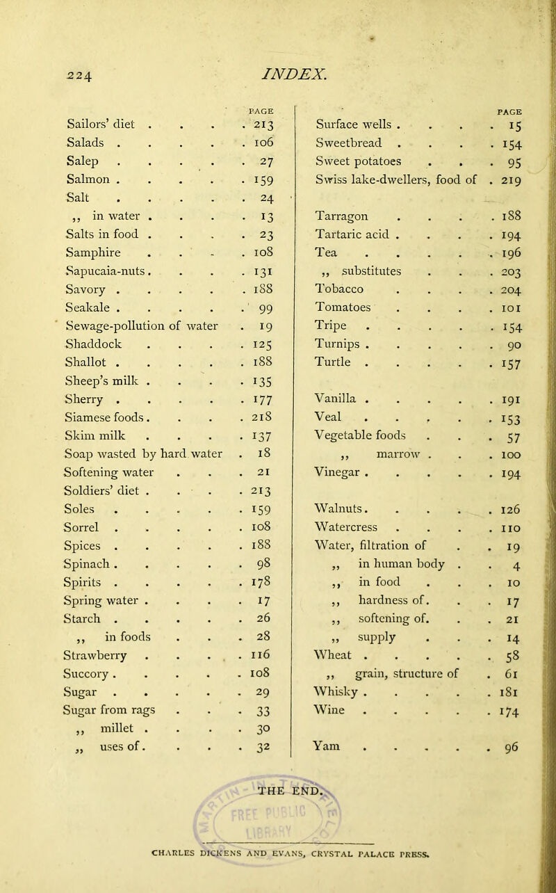 2 2\ PAGE PAGE Sailors’ diet . ■ 213 Surface wells . • 15 Salads . . 106 Sweetbread • i54 Salep • 27 Sweet potatoes • 95 Salmon . • 159 Swiss lake-dwellers, food of . 219 Salt . 24 ■ ,, in water . • 13 Tarragon . 1S8 Salts in food . • 23 Tartaric acid . . 194 Samphire . 108 Tea .... . 196 Sapucaia-nuts. • 131 ,, substitutes • 203 Savory . . 188 Tobacco . 204 Seakale . •' 99 Tomatoes . IOI Sewage-pollution of water • 19 Tripe .... • 154 Shaddock ■ 125 Turnips .... . 90 Shallot . . 188 Turtle .... • i57 Sheep’s milk . • 135 Sherry . • 177 Vanilla .... . 191 Siamese foods. . 218 Veal .... • 153 Skim milk • 137 Vegetable foods • 57 Soap wasted by hard water . 18 ,, marrow . . 100 Softening water . 21 Vinegar .... . 194 Soldiers’ diet . • 213 Soles • 159 Walnuts. . 126 Sorrel . 108 Watercress . no Spices . . l88 Water, filtration of . 19 Spinach . • 98 ,, in human body . • 4 Spirits . . 178 ,, in food . 10 Spring water . • 17 ,, hardness of. • 17 Starch . . 26 ,, softening of. . 21 ,, in foods . 28 „ supply . 14 Strawberry . 116 Wheat .... • 58 Succory . . I08 ,, grain, structure of 61 Sugar . . 29 Whisky .... 181 Sugar from rags • 33 Wine .... 174 ,, millet . • 30 „ uses of. • 32 Yam .... 96 THE END. CHARLES DICKENS AND EVANS, CRYSTAL PALACE PRESS.