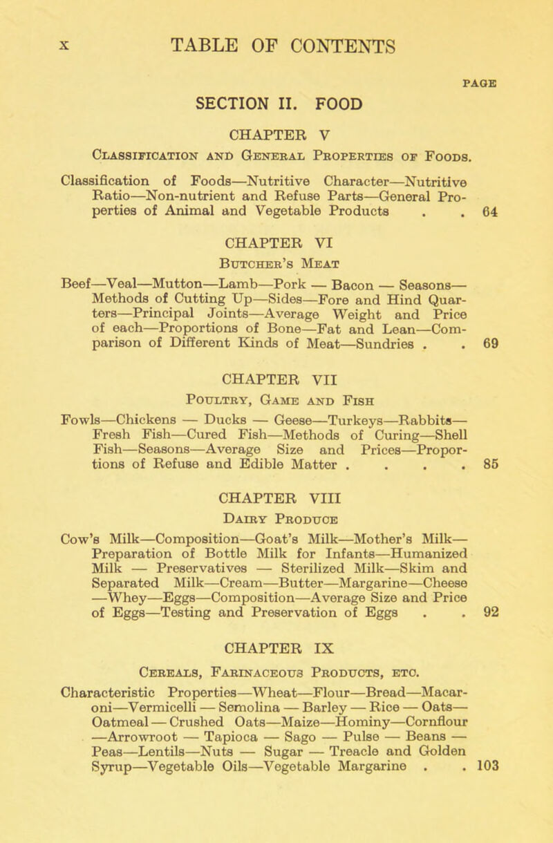 PAGE SECTION II. FOOD CHAPTER V Classification and General Properties of Foods. Classification of Foods—Nutritive Character—Nutritive Ratio—Non-nutrient and Refuse Parts—General Pro- perties of Animal and Vegetable Products . . 64 CHAPTER VI Butcher’s Meat Beef—Veal—Mutton—Lamb—Pork — Bacon — Seasons— Methods of Cutting Up—Sides—Fore and Hind Quar- ters—Principal Joints—Average Weight and Price of each—Proportions of Bone—Fat and Lean—Com- parison of Different Kinds of Meat—Sundries . . 69 CHAPTER VII Poultry, Game and Fish Fowls—Chickens — Ducks — Geese—Turkeys—Rabbits— Fresh Fish—Cured Fish—Methods of Curing—Shell Fish—Seasons—Average Size and Prices—Propor- tions of Refuse and Edible Matter . . . .85 CHAPTER VIII Dairy Produce Cow’s Milk—Composition—Goat’s Milk—Mother’s Milk— Preparation of Bottle Milk for Infants—Humanized Milk — Preservatives — Sterilized Milk—Skim and Separated Milk—Cream—Butter—Margarine—Cheese —Whey—Eggs—Composition—Average Size and Price of Eggs—Testing and Preservation of Eggs . . 92 CHAPTER IX Cereals, Farinaceous Products, etc. Characteristic Properties—Wheat—Flour—Bread—Macar- oni—Vermicelli — Semolina — Barley — Rice — Oats— Oatmeal — Crushed Oats—Maize—Hominy—Cornflour —Arrowroot — Tapioca — Sago — Pulse — Beans — Peas—Lentils—Nuts — Sugar — Treacle and Golden Syrup—Vegetable Oils—Vegetable Margarine . . 103