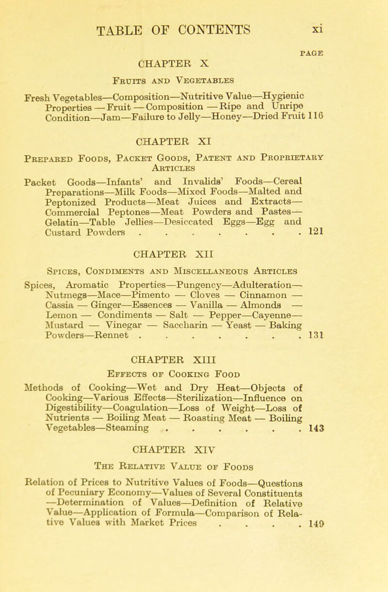 PAGE CHAPTER X Fruits and Vegetables Fresh Vegetables—Composition—Nutritive Value—Hygienic Properties—Fruit—Composition—Ripe and Unripe Condition—Jam—Failure to Jelly—Honey—Dried Fruit 116 CHAPTER XI Prepared Foods, Packet Goods, Patent and Proprietary Articles Packet Goods—Infants’ and Invalids’ Foods—Cereal Preparations—Milk Foods—Mixed Foods—Malted and Peptonized Products—Meat Juices and Extracts— Commercial Peptones—Meat Powders and Pastes— Gelatin—Table Jellies—Desiccated Eggs—Egg and Custard Powders . . . . . . .121 CHAPTER XII Spices, Condiments and Miscellaneous Articles Spices, Aromatic Properties—Pungency—Adulteration— Nutmegs—Mace—Pimento — Cloves — Cinnamon — Cassia — Ginger—Essences — VaniUa — Almonds — Lemon — Condiments — Salt — Pepper—Cayenne— iMustard — Vinegar — Saccharin — Yeast — Baking Powders—Rennet . . . . . . .131 CHAPTER XIII Effects of Cooking Food Methods of Cooking—Wet and Dry Heat—Objects of Cooking—Various Effects—Sterilization—Influence on Digestibility—Coagulation—Loss of Weight—Loss of Nutrients — Boiling Meat — Roasting Meat — Boiling Vegetables—Steaming ...... 143 CHAPTER XIV The Relative Value of Foods Relation of Prices to Nutritive Values of Foods—Questions of Pecuniary Economy—Values of Several Constituents —Determination of Values—Definition of Relative Value—Application of Formula—Comparison of Rela- tive Values with Market Prices . . . .149