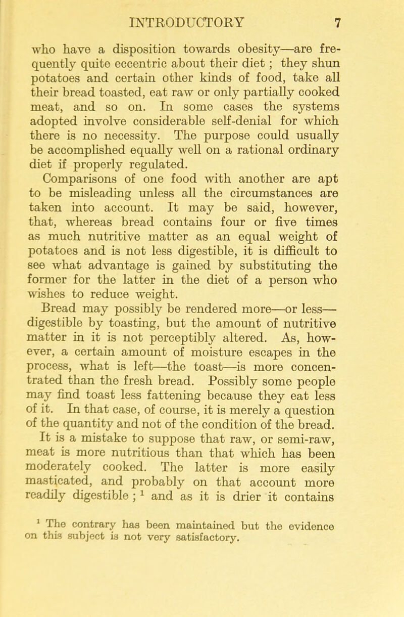 who have a disposition towards obesity—are fre- quently quite eccentric about their diet; they shun potatoes and certain other kinds of food, take all their bread toasted, eat raw or only partially cooked meat, and so on. In some cases the systems adopted involve considerable self-denial for which there is no necessity. The purpose could usually be accomphshed equally well on a rational ordinary diet if properly regulated. Comparisons of one food with another are apt to be misleading unless all the circumstances are taken into account. It may be said, however, that, whereas bread contains four or five times as much nutritive matter as an equal weight of potatoes and is not less digestible, it is difficult to see what advantage is gained by substituting the former for the latter in the diet of a person who wishes to reduce weight. Bread may possibly be rendered more—or less— digestible by toasting, but the amount of nutritive matter in it is not perceptibly altered. As, how- ever, a certain amount of moisture escapes in the process, what is left—the toast—is more concen- trated than the fresh bread. Possibly some people may find toast less fattening because they eat less of it. In that case, of course, it is merely a question of the quantity and not of the condition of the bread. It is a mistake to suppose that raw, or semi-raw, meat is more nutritious than that which has been moderately cooked. The latter is more easily masticated, and probably on that account more readily digestible ; ^ and as it is drier it contains * The contrary has been maintained but the evidence on this subject is not very satisfactory.