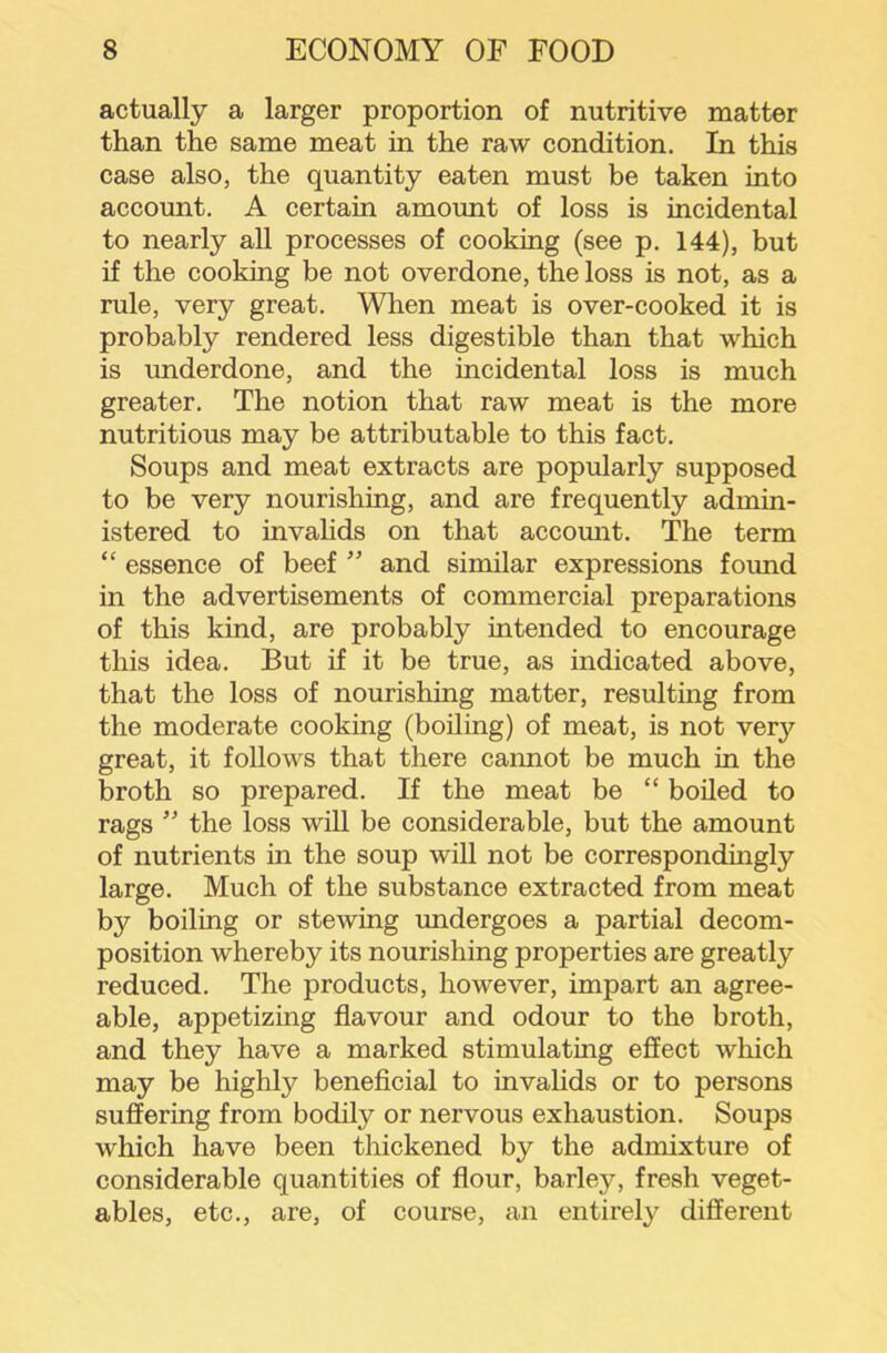 actually a larger proportion of nutritive matter than the same meat in the raw condition. In this case also, the quantity eaten must be taken into account. A certain amount of loss is incidental to nearly all processes of cooking (see p. 144), but if the cooking be not overdone, the loss is not, as a rule, very great. When meat is over-cooked it is probably rendered less digestible than that which is underdone, and the incidental loss is much greater. The notion that raw meat is the more nutritious may be attributable to this fact. Soups and meat extracts are popularly supposed to be very nourishing, and are frequently admin- istered to invahds on that accomit. The term “ essence of beef ” and similar expressions found in the advertisements of commercial preparations of this kind, are probably intended to encourage this idea. But if it be true, as indicated above, that the loss of nourishing matter, resulting from the moderate cooking (boiling) of meat, is not very great, it follows that there cannot be much in the broth so prepared. If the meat be “ boiled to rags ” the loss will be considerable, but the amount of nutrients in the soup will not be correspondingly large. Much of the substance extracted from meat by boiling or stewing undergoes a partial decom- position whereby its nourishing properties are greatly reduced. The products, however, impart an agree- able, appetizing flavour and odour to the broth, and they have a marked stimulating effect which may be highly beneflcial to invalids or to persons suffering from bodily or nervous exhaustion. Soups which have been thickened by the admixture of considerable quantities of flour, barley, fresh veget- ables, etc., are, of course, an entirely different