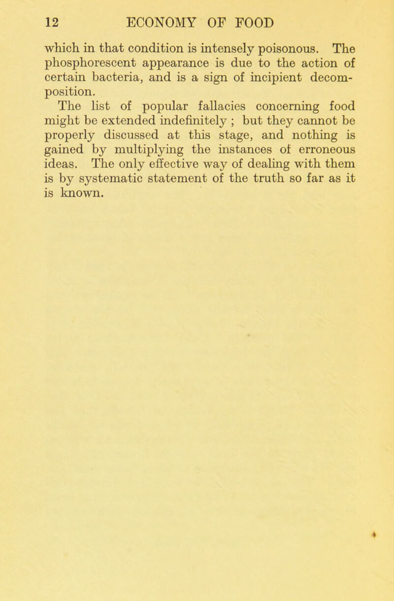 which in that condition is intensely poisonous. The phosphorescent appearance is due to the action of certain bacteria, and is a sign of incipient decom- position. The list of popular fallacies concerning food might be extended indefinitely ; but they cannot be properly discussed at this stage, and nothing is gained by multiplying the instances of erroneous ideas. The only effective way of dealing with them is by systematic statement of the truth so far as it is known.
