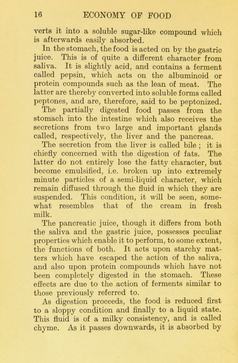 verts it into a soluble sugar-like compound which is afterwards easily absorbed. In the stomach, the food is acted on by the gastric juice. This is of quite a different character from saliva. It is slightly acid, and contains a ferment ealled pepsin, which acts on the albuminoid or protein compounds such as the lean of meat. The latter are thereby converted into soluble forms called peptones, and are, therefore, said to be peptonized. The partially digested food passes from the stomach into the intestine which also receives the secretions from two large and important glands called, respectively, the liver and the pancreas. The secretion from the liver is called bile ; it is chiefly concerned with the digestion of fats. The latter do not entirely lose the fatty character, but become emulsified, i.e. broken up into extremely minute particles of a semi-liquid character, which remain diffused through the fluid in which they are suspended. This condition, it will be seen, some- what resembles that of the cream in fresh milk. The pancreatic juice, though it differs from both the saliva and the gastric juice, possesses peculiar properties which enable it to perform, to some extent, the functions of both. It acts upon starchy mat- ters which have escaped the action of the sahva, and also upon protein compounds which have not been completely digested in the stomach. These effects are due to the action of ferments similar to those previously referred to. As digestion proceeds, the food is reduced first to a sloppy condition and finally to a liquid state. This fluid is of a milky consistency, and is called chyme. As it passes downwards, it is absorbed by