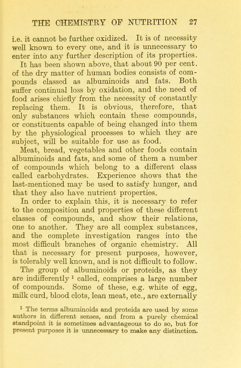 i.e. it cannot be further oxidized. It is of necessity ■well known to e'very one, and it is unnecessary to enter into any further description of its properties. It has been shown above, that about 90 per cent. of the dry matter of human bodies consists of com- pounds classed as albuminoids and fats. Both suffer continual loss by oxidation, and the need of food arises chiefly from the necessity of constantly replacing them. It is obvious, therefore, that only substances which contain these compounds, or constituents capable of being changed into them by the physiological processes to which they are subject, -will be suitable for use as food. Meat, bread, vegetables and other foods contain albuminoids and fats, and some of them a number of compounds which belong to a different class called carbohydrates. Experience shows that the last-mentioned may be used to satisfy hunger, and that they also have nutrient properties. In order to explain this, it is necessary to refer to the composition and properties of these different classes of compounds, and show their relations, one to another. They are all complex substances, and the complete investigation ranges into the most difficult branches of organic chemistry. All that is necessary for present purposes, however, is tolerably well known, and is not difficult to follow. The group of albuminoids or proteids, as they are indifferently ^ called, comprises a large number of compounds. Some of these, e.g. white of egg, milk curd, blood clots, lean meat, etc., are externally ^ The terms albuminoids and proteids are used by some authors in dif5erent senses, and from a purely chemical standpoint it is sometimes advantageous to do so, but for present purposes it is unnecessary to make any distinction.