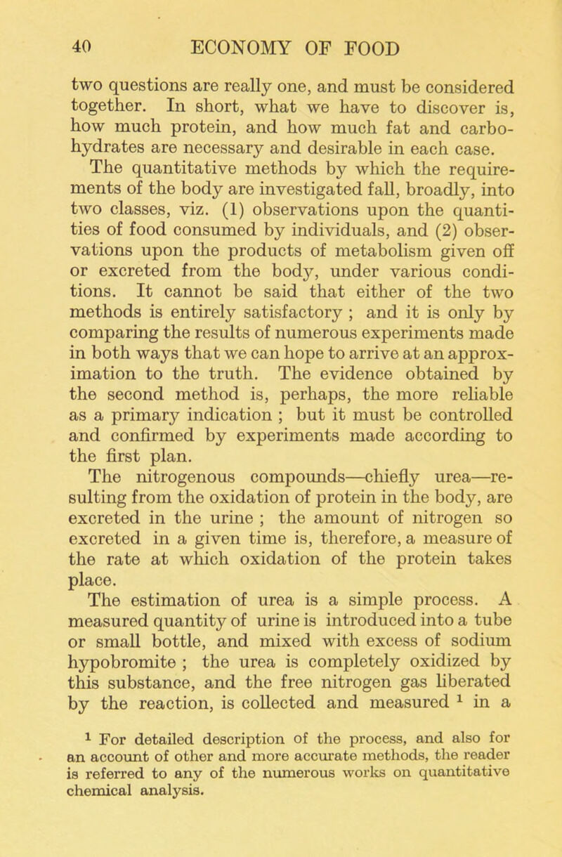 two questions are really one, and must be considered together. In short, what we have to discover is, how much protein, and how much fat and carbo- hydrates are necessary and desirable in each case. The quantitative methods by which the require- ments of the body are investigated fall, broadly, into two classes, viz. (1) observations upon the quanti- ties of food consumed by individuals, and (2) obser- vations upon the products of metabolism given off or excreted from the bod}?-, under various condi- tions. It cannot be said that either of the two methods is entirely satisfactory ; and it is only by comparing the results of numerous experiments made in both ways that we can hope to arrive at an approx- imation to the truth. The evidence obtained by the second method is, perhaps, the more reliable as a primary indication ; but it must be controlled and confirmed by experiments made according to the first plan. The nitrogenous compounds—chiefly urea—re- sulting from the oxidation of protein in the body, are excreted in the urine ; the amount of nitrogen so excreted in a given time is, therefore, a measure of the rate at which oxidation of the protein takes place. The estimation of urea is a simple process. A measured quantity of urine is introduced into a tube or small bottle, and mixed with excess of sodium hypobromite ; the urea is completely oxidized by this substance, and the free nitrogen gas liberated by the reaction, is collected and measured ^ in a ^ For detailed description of the process, and also for an account of other and more accurate methods, the reader is referred to any of the nmnerous works on quantitative chemical analysis.