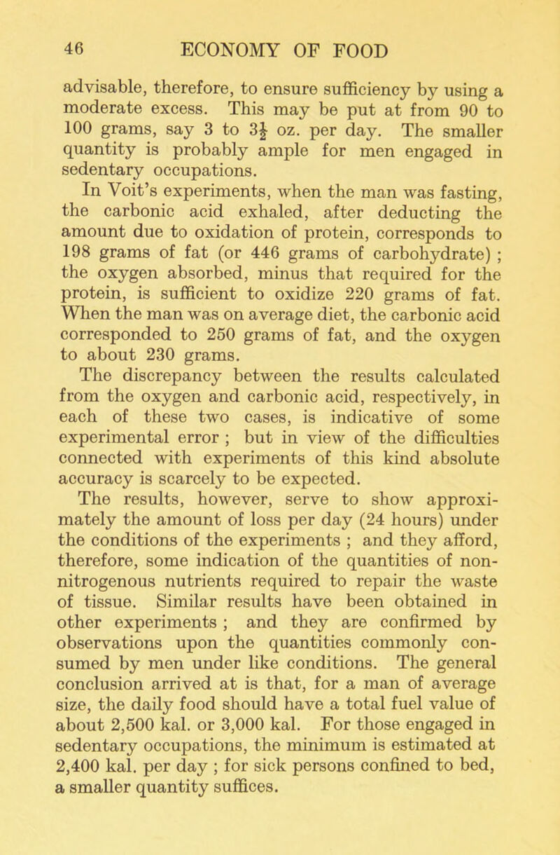 advisable, therefore, to ensure sufficiency by using a moderate excess. This may be put at from 90 to 100 grams, say 3 to 3| oz. per day. The smaller quantity is probably ample for men engaged in sedentary occupations. In Voit’s experiments, when the man was fasting, the carbonic acid exhaled, after deducting the amount due to oxidation of protein, corresponds to 198 grams of fat (or 446 grams of carbohydrate) ; the oxygen absorbed, minus that required for the protein, is sufficient to oxidize 220 grams of fat. When the man was on average diet, the carbonic acid corresponded to 250 grams of fat, and the oxygen to about 230 grams. The discrepancy between the results calculated from the oxygen and carbonic acid, respectively, in each of these two cases, is indicative of some experimental error ; but in view of the difficulties connected with experiments of this kind absolute accuracy is scarcely to be expected. The results, however, serve to show approxi- mately the amount of loss per day (24 hours) under the conditions of the experiments ; and they afford, therefore, some indication of the quantities of non- nitrogenous nutrients required to repair the waste of tissue. Similar results have been obtained in other experiments ; and they are confirmed by observations upon the quantities commonly con- sumed by men under like conditions. The general conclusion arrived at is that, for a man of average size, the daily food should have a total fuel value of about 2,500 kal. or 3,000 kal. For those engaged in sedentary occupations, the minimum is estimated at 2,400 kal. per day ; for sick persons confined to bed, a smaller quantity suffices.