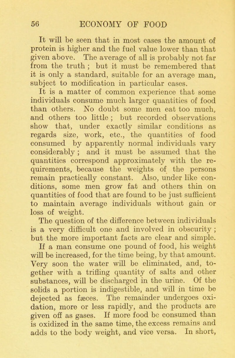 It wiU be seen that in most cases the amount of protein is higher and the fuel value lower than that given above. The average of all is probably not far from the truth ; but it must be remembered that it is only a standard, suitable for an average man, subject to modification in particular cases. It is a matter of common experience that some individuals consume much larger quantities of food than others. No doubt some men eat too much, and others too little ; but recorded observations show that, under exactly similar conditions as regards size, work, etc., the quantities of food consumed by apparently normal individuals vary considerably ; and it must be assumed that the quantities correspond approximately with the re- quirements, because the weights of the persons remain practically constant. Also, under like con- ditions, some men grow fat and others thin on quantities of food that are found to be just sufficient to maintain average individuals without gain or loss of weight. The question of the difference between individuals is a very difficult one and involved in obscurity ; but the more important facts are clear and simple. If a man consume one pound of food, his weight will be increased, for the time being, by that amount. Very soon the water will be eliminated, and, to- gether with a trifling quantity of salts and other substances, wiU be discharged in the urine. Of the solids a portion is indigestible, and wfil in time be dejected as faeces. The remainder undergoes oxi- dation, more or less rapidly, and the products are given off as gases. If more food be consumed than is oxidized in the same time, the excess remains and adds to the body weight, and vice versa. In short.