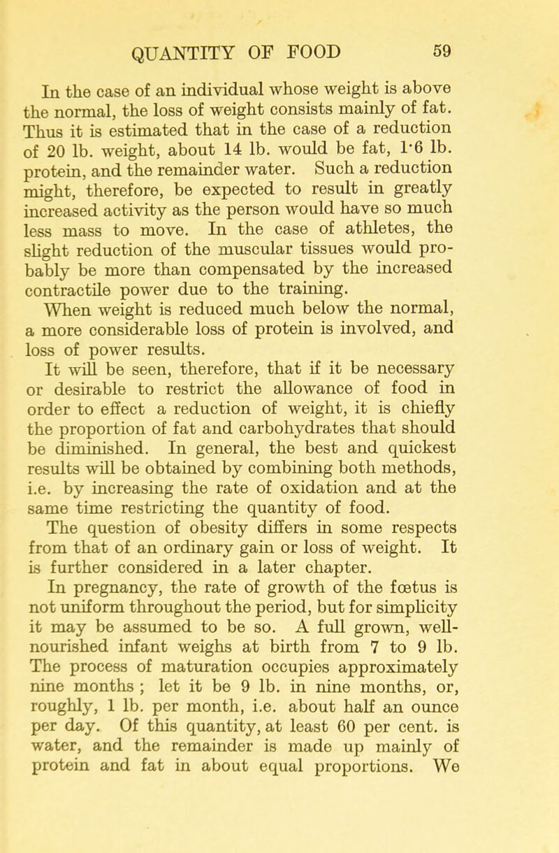 In the case of an individual whose weight is above the normal, the loss of weight consists mainly of fat. Thus it is estimated that in the case of a reduction of 20 lb. weight, about 14 lb. would be fat, 1-6 lb. protein, and the remainder water. Such a reduction might, therefore, be expected to result in greatly increased activity as the person would have so much less mass to move. In the case of athletes, the shght reduction of the muscular tissues would pro- bably be more than compensated by the increased contractile power due to the training. When weight is reduced much below the normal, a more considerable loss of protein is involved, and loss of power results. It will be seen, therefore, that if it be necessary or desirable to restrict the allowance of food in order to effect a reduction of weight, it is chiefly the proportion of fat and carbohydrates that should be diminished. In general, the best and quickest results will be obtained by combining both methods, i.e. by increasing the rate of oxidation and at the same time restricting the quantity of food. The question of obesity differs in some respects from that of an ordinary gain or loss of weight. It is further considered in a later chapter. In pregnancy, the rate of growth of the foetus is not uniform throughout the period, but for simphcity it may be assumed to be so. A full grown, well- nourished infant weighs at birth from 7 to 9 lb. The process of maturation occupies approximately nine months ; let it be 9 lb. in nine months, or, roughly, 1 lb. per month, i.e. about half an ounce per day. Of this quantity, at least 60 per cent, is water, and the remainder is made up mainly of protein and fat in about equal proportions. We