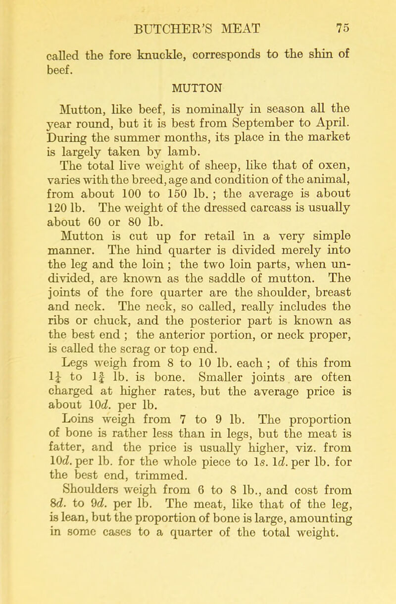 called the fore knuckle, corresponds to the shin of beef. MUTTON Mutton, like beef, is nominally in season all the year round, but it is best from September to April. During the summer months, its place in the market is largely taken by lamb. The total live weight of sheep, hke that of oxen, varies with the breed, age and condition of the animal, from about 100 to 150 lb. ; the average is about 120 lb. The weight of the dressed carcass is usually about 60 or 80 lb. Mutton is cut up for retail in a very simple manner. The hind quarter is divided merely into the leg and the loin ; the two loin parts, when un- divided, are known as the saddle of mutton. The joints of the fore quarter are the shoulder, breast and neck. The neck, so called, really includes the ribs or chuck, and the posterior part is known as the best end ; the anterior portion, or neck proper, is called the scrag or top end. Legs weigh from 8 to 10 lb. each ; of this from 1^ to 1| lb. is bone. Smaller joints are often charged at higher rates, but the average price is about lOd. per lb. Loins weigh from 7 to 9 lb. The proportion of bone is rather less than in legs, but the meat is fatter, and the price is usually higher, viz. from \Qd. per lb. for the whole piece to Is. Id. per lb. for the best end, trimmed. Shoulders weigh from 6 to 8 lb., and cost from 8cZ. to 9cZ. per lb. The meat, like that of the leg, is lean, but the proportion of bone is large, amounting in some cases to a quarter of the total weight.