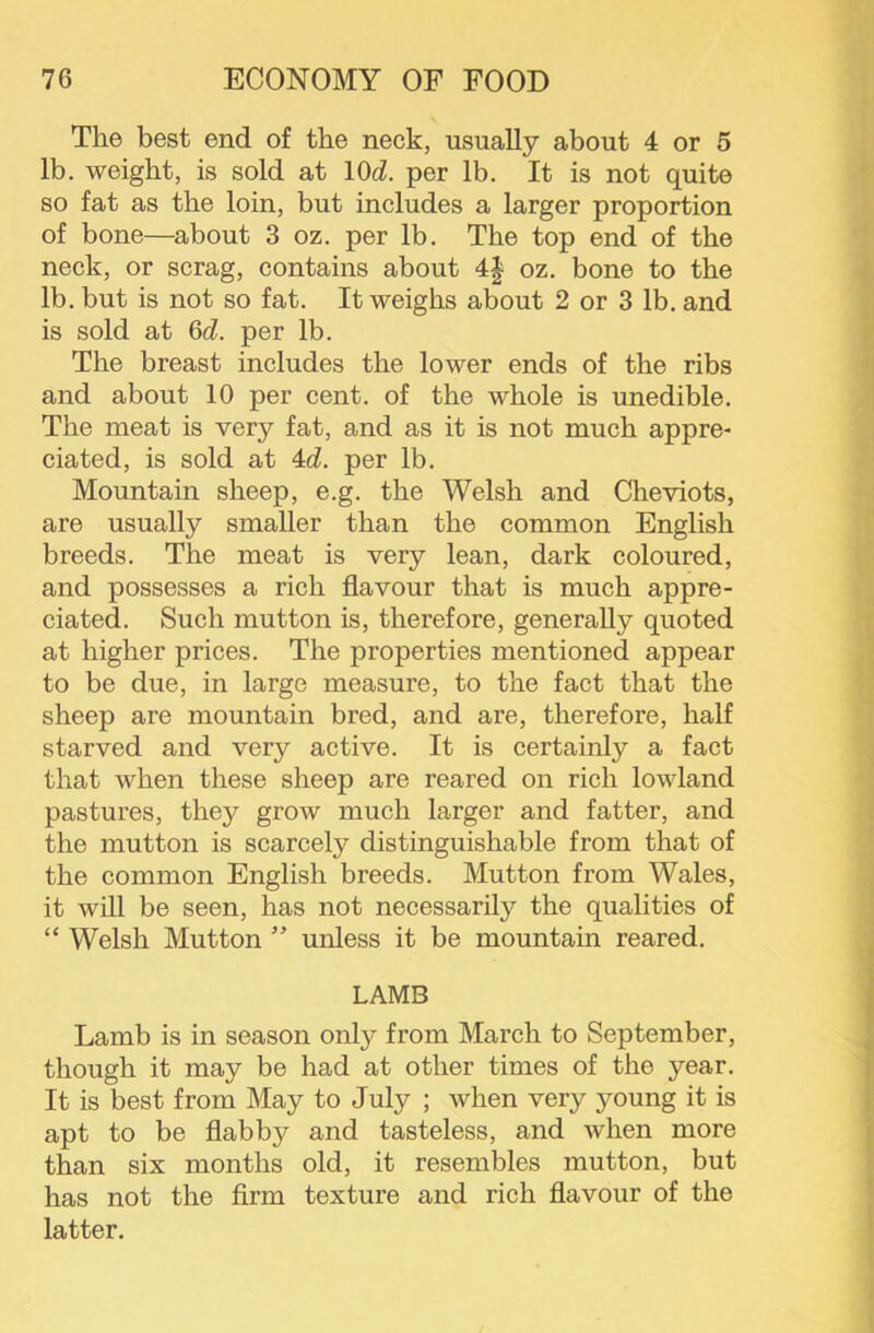 The best end of the neck, usually about 4 or 5 lb. weight, is sold at \0d. per lb. It is not quite so fat as the loin, but includes a larger proportion of bone—^about 3 oz. per lb. The top end of the neck, or scrag, contains about 4| oz. bone to the lb. but is not so fat. It weighs about 2 or 3 lb. and is sold at 6d. per lb. The breast includes the lower ends of the ribs and about 10 per cent, of the whole is unedible. The meat is very fat, and as it is not much appre- ciated, is sold at 4d. per lb. Mountain sheep, e.g. the Welsh and Cheviots, are usually smaller than the common English breeds. The meat is very lean, dark coloured, and possesses a rich flavour that is much appre- ciated. Such mutton is, therefore, generally quoted at higher prices. The properties mentioned appear to be due, in large measure, to the fact that the sheep are mountain bred, and are, therefore, half starved and very active. It is certainly a fact that when these sheep are reared on rich lowland pastures, they grow much larger and fatter, and the mutton is scarcely distinguishable from that of the common English breeds. Mutton from Wales, it will be seen, has not necessarily the qualities of “ Welsh Mutton ’’ unless it be mountain reared. LAMB Lamb is in season only from March to September, though it may be had at other times of the year. It is best from May to July ; when very young it is apt to be flabby and tasteless, and when more than six months old, it resembles mutton, but has not the firm texture and rich flavour of the latter.