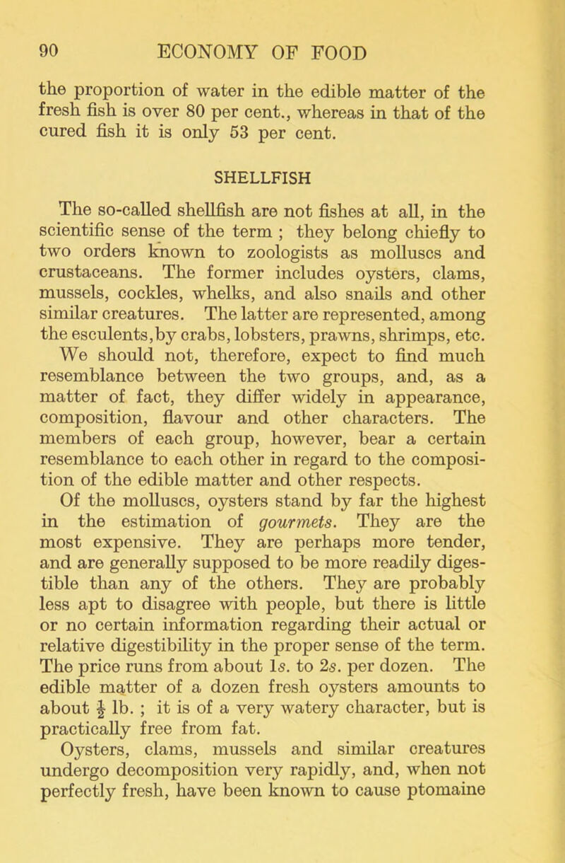 the proportion of water in the edible matter of the fresh fish is over 80 per cent., whereas in that of the cured fish it is only 53 per cent. SHELLFISH The so-called shellfish are not fishes at all, in the scientific sense of the term ; they belong chiefly to two orders known to zoologists as molluscs and crustaceans. The former includes oysters, clams, mussels, cockles, whelks, and also snails and other similar creatures. The latter are represented, among the esculents,by crabs, lobsters, prawns, shrimps, etc. We should not, therefore, expect to find much resemblance between the two groups, and, as a matter of fact, they differ widely in appearance, composition, flavour and other characters. The members of each group, however, bear a certain resemblance to each other in regard to the composi- tion of the edible matter and other respects. Of the molluscs, oysters stand by far the highest in the estimation of gourmets. They are the most expensive. They are perhaps more tender, and are generally supposed to be more readily diges- tible than any of the others. They are probably less apt to disagree with people, but there is httle or no certain information regarding their actual or relative digestibility in the proper sense of the term. The price runs from about Is. to 2s. per dozen. The edible matter of a dozen fresh oysters amounts to about I lb. ; it is of a very watery character, but is practically free from fat. Oysters, clams, mussels and similar creatures undergo decomposition very rapidly, and, when not perfectly fresh, have been known to cause ptomaine