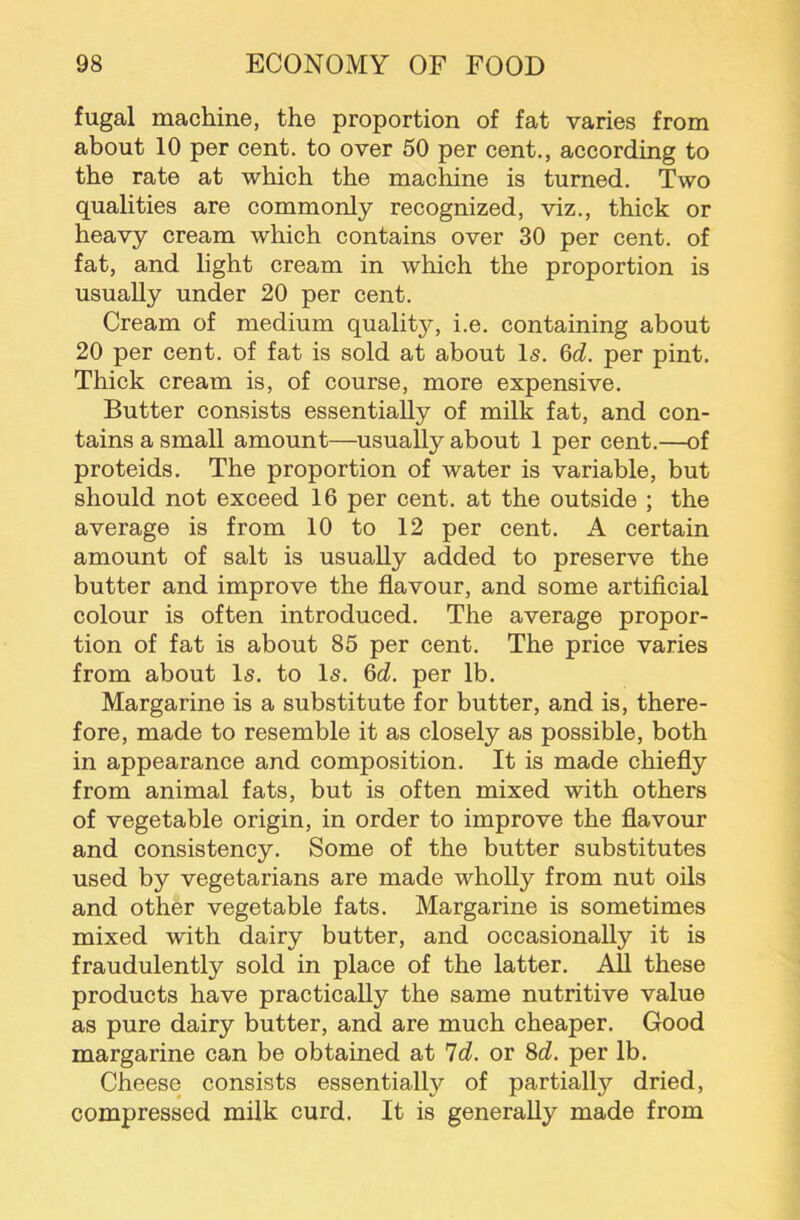 fugal machine, the proportion of fat varies from about 10 per cent, to over 50 per cent., according to the rate at which the machine is turned. Two qualities are commonly recognized, viz., thick or heavy cream which contains over 30 per cent, of fat, and light cream in which the proportion is usually under 20 per cent. Cream of medium quality, i.e. containing about 20 per cent, of fat is sold at about Is. 6d. per pint. Thick cream is, of course, more expensive. Butter consists essentially of milk fat, and con- tains a small amount—usually about 1 per cent.—of proteids. The proportion of water is variable, but should not exceed 16 per cent, at the outside ; the average is from 10 to 12 per cent. A certain amount of salt is usually added to preserve the butter and improve the flavour, and some artificial colour is often introduced. The average propor- tion of fat is about 85 per cent. The price varies from about Is. to Is. 6d. per lb. Margarine is a substitute for butter, and is, there- fore, made to resemble it as closely as possible, both in appearance and composition. It is made chiefly from animal fats, but is often mixed with others of vegetable origin, in order to improve the flavour and consistency. Some of the butter substitutes used by vegetarians are made wholly from nut oils and other vegetable fats. Margarine is sometimes mixed with dairy butter, and occasionally it is fraudulently sold in place of the latter. All these products have practically the same nutritive value as pure dairy butter, and are much cheaper. Good margarine can be obtained at Id. or 8d. per lb. Cheese consists essentially of partially dried, compressed milk curd. It is generally made from