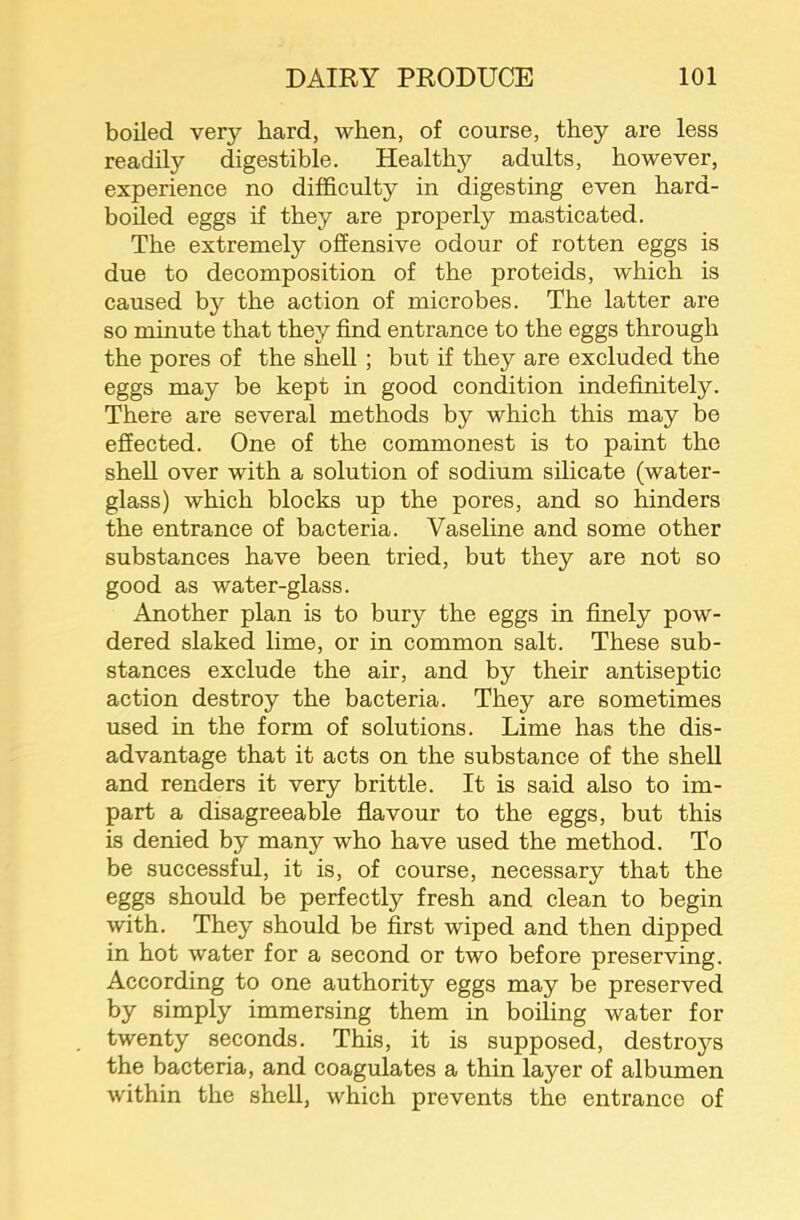 boiled very hard, when, of course, they are less readily digestible. Healthy adults, however, experience no difficulty in digesting even hard- boiled eggs if they are properly masticated. The extremely offensive odour of rotten eggs is due to decomposition of the proteids, which is caused by the action of microbes. The latter are so minute that they find entrance to the eggs through the pores of the shell; but if they are excluded the eggs may be kept in good condition indefinitely. There are several methods by which this may be effected. One of the commonest is to paint the shell over with a solution of sodium silicate (water- glass) which blocks up the pores, and so hinders the entrance of bacteria. Vaseline and some other substances have been tried, but they are not so good as water-glass. Another plan is to bury the eggs in finely pow- dered slaked lime, or in common salt. These sub- stances exclude the air, and by their antiseptic action destroy the bacteria. They are sometimes used in the form of solutions. Lime has the dis- advantage that it acts on the substance of the shell and renders it very brittle. It is said also to im- part a disagreeable flavour to the eggs, but this is denied by many who have used the method. To be successful, it is, of course, necessary that the eggs should be perfectly fresh and clean to begin with. They should be first wiped and then dipped in hot water for a second or two before preserving. According to one authority eggs may be preserved by simply immersing them in boding water for twenty seconds. This, it is supposed, destroys the bacteria, and coagulates a thin layer of albumen within the shell, which prevents the entrance of