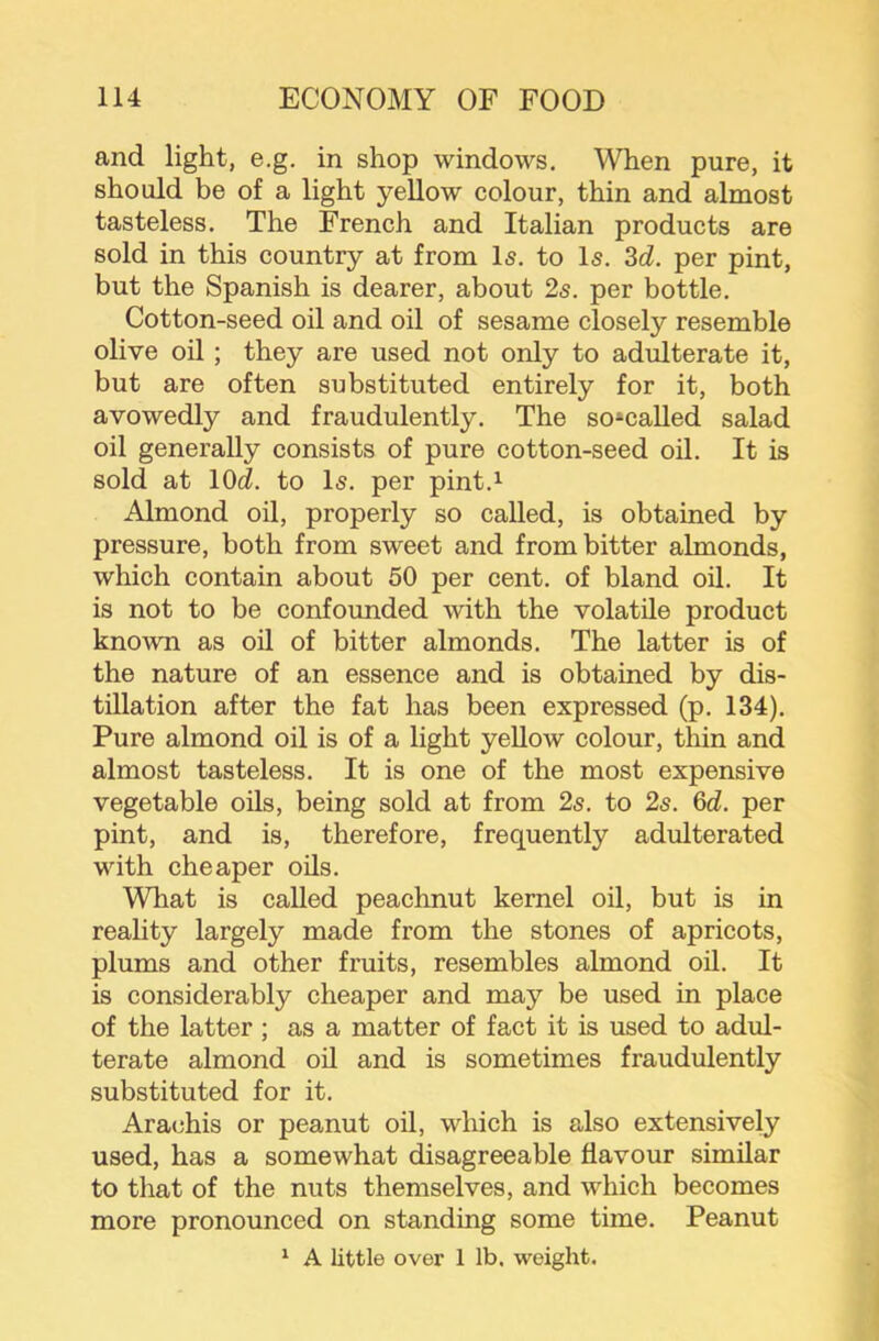 and light, e.g. in shop windows. When pure, it should be of a light yellow colour, thin and almost tasteless. The French and Italian products are sold in this country at from Is. to Is. 3d. per pint, but the Spanish is dearer, about 2s. per bottle. Cotton-seed oil and oil of sesame closely resemble olive oil ; they are used not only to adulterate it, but are often substituted entirely for it, both avowedly and fraudulently. The so*called salad oil generally consists of pure cotton-seed oil. It is sold at lOd. to Is. per pint.^ Almond oil, properly so called, is obtained by pressure, both from sweet and from bitter almonds, which contain about 50 per cent, of bland oil. It is not to be confounded with the volatile product known as oil of bitter almonds. The latter is of the nature of an essence and is obtained by dis- tillation after the fat has been expressed (p. 134). Pure almond oil is of a light yellow colour, thin and almost tasteless. It is one of the most expensive vegetable oils, being sold at from 2s. to 2s. 6d. per pint, and is, therefore, frequently adulterated with cheaper oils. What is called peachnut kernel oil, but is in reality largely made from the stones of apricots, plums and other fruits, resembles almond oil. It is considerably cheaper and may be used in place of the latter ; as a matter of fact it is used to adul- terate almond oil and is sometimes fraudulently substituted for it. Ara(^his or peanut oil, which is also extensively used, has a somewhat disagreeable flavour similar to that of the nuts themselves, and which becomes more pronounced on standing some time. Peanut ' A little over 1 lb. weight.