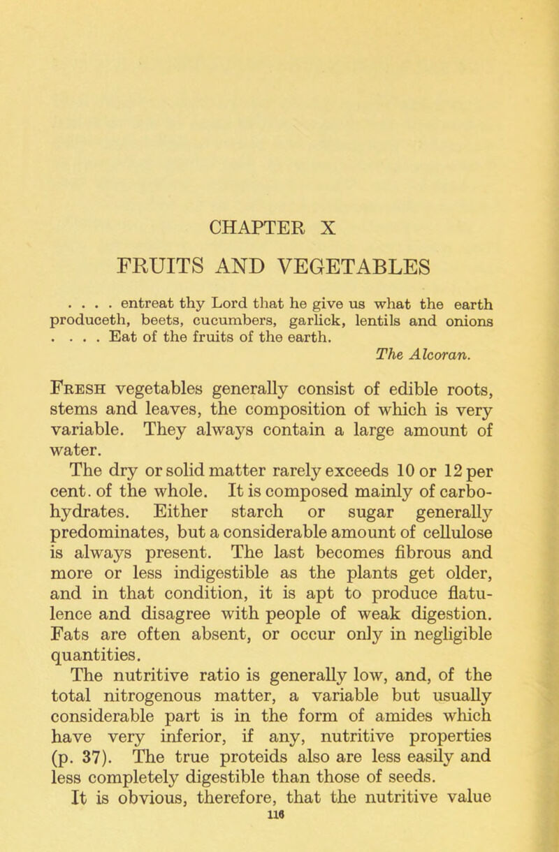 FRUITS AND VEGETABLES .... entreat thy Lord that he give us what the earth produceth, beets, cucumbers, garUck, lentils and onions .... Eat of the fruits of the earth. The Alcoran. Fresh vegetables generally consist of edible roots, stems and leaves, the composition of which is very variable. They always contain a large amount of water. The dry or solid matter rarely exceeds 10 or 12 per cent, of the whole. It is composed mainly of carbo- hydrates. Either starch or sugar generally predominates, but a considerable amount of cellidose is always present. The last becomes fibrous and more or less indigestible as the plants get older, and in that condition, it is apt to produce flatu- lence and disagree with people of weak digestion. Fats are often absent, or occur only in negligible quantities. The nutritive ratio is generally low, and, of the total nitrogenous matter, a variable but usually considerable part is in the form of amides which have very inferior, if any, nutritive properties (p. 37). The true proteids also are less easily and less completely digestible than those of seeds. It is obvious, therefore, that the nutritive value U6