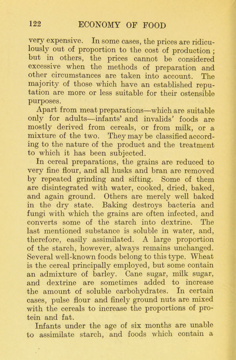 very expensive. In some cases, the prices are ridicu- lously out of proportion to the cost of production ; but in others, the prices cannot be considered excessive when the methods of preparation and other circumstances are taken into account. The majority of those which have an established repu- tation are more or less suitable for their ostensible purposes. Apart from meat preparations—which are suitable only for adults—infants’ and invalids’ foods are mostly derived from cereals, or from milk, or a mixture of the two. They may be classified accord- ing to the nature of the product and the treatment to which it has been subjected. In cereal preparations, the grains are reduced to very fine flour, and aU husks and bran are removed by repeated grinding and sifting. Some of them are disintegrated with water, cooked, dried, baked, and again ground. Others are merely well baked in the dry state. Baking destroys bacteria and fungi with which the grains are often infected, and converts some of the starch into dextrine. The last mentioned substance is soluble in water, and, therefore, easily assimilated. A large proportion of the starch, however, always remains unchanged. Several well-known foods belong to this tj^e. Wheat is the cereal principally employed, but some contain an admixture of barley. Cane sugar, milk sugar, and dextrine are sometimes added to increase the amount of soluble carbohydrates. In certain cases, pulse flour and finely ground nuts are mixed with the cereals to increase the proportions of pro- tein and fat. Infants under the age of six months are unable to assimilate starch, and foods which contain a