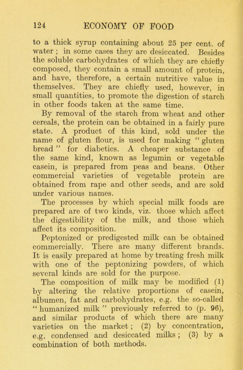 to a thick syrup containing about 25 per cent, of water ; in some cases they are desiccated. Besides the soluble carbohydrates of which they are chiefly composed, they contain a small amount of protein, and have, therefore, a certain nutritive value in themselves. They are chiefly used, however, in small quantities, to promote the digestion of starch in other foods taken at the same time. By removal of the starch from wheat and other cereals, the protein can be obtained in a fairly pure state. A product of this kind, sold under the name of gluten flour, is used for making “ gluten bread ” for diabetics. A cheaper substance of the same kind, known as legumin or vegetable casein, is prepared from peas and beans. Other commercial varieties of vegetable protein are obtained from rape and other seeds, and are sold under various names. The processes by which special milk foods are prepared are of two kinds, viz. those which affect the digestibility of the milk, and those which affect its composition. Peptonized or predigested milk can be obtained commercially. There are many different brands. It is easily prepared at home by treating fresh milk with one of the peptonizing powders, of which several kinds are sold for the purpose. The composition of milk may be modified (1) by altering the relative proportions of casein, albumen, fat and carbohydrates, e.g. the so-called “ humanized milk ” previously referred to (p. 96), and similar products of which there are many varieties on the market; (2) by concentration, e.g. condensed and desiccated milks; (3) by a combination of both methods.