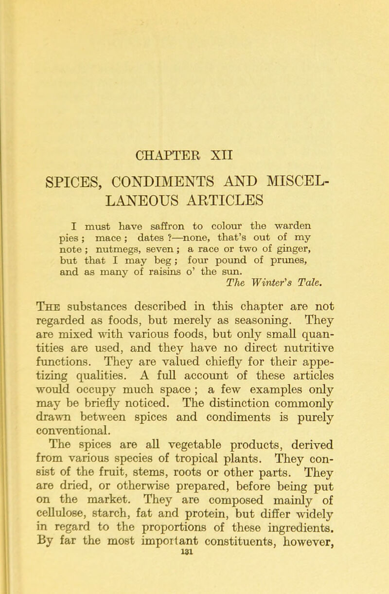 CHAPTER XII SPICES, CONDIMENTS AND MISCEL- LANEOUS ARTICLES I must have saffron to colour the warden pies ; mace ; dates ?—^none, that’s out of my note ; nutmegs, seven; a race or two of ginger, but that I may beg; four pound of prunes, and as many of raisins o’ the sun. The Winter's Tale. The substances described in this chapter are not regarded as foods, but merely as seasoning. They are mixed with various foods, but only small quan- tities are used, and they have no direct nutritive functions. They are valued chiefly for their appe- tizing qualities. A full accoimt of these articles would occupy much space ; a few examples only may be briefly noticed. The distinction commonly drawn between spices and condiments is purely conventional. The spices are aU vegetable products, derived from various species of tropical plants. They con- sist of the fruit, stems, roots or other parts. They are dried, or otherwise prepared, before being put on the market. They are composed mainly of cellulose, starch, fat and protein, but differ widely in regard to the proportions of these ingredients. By far the most important constituents, however,