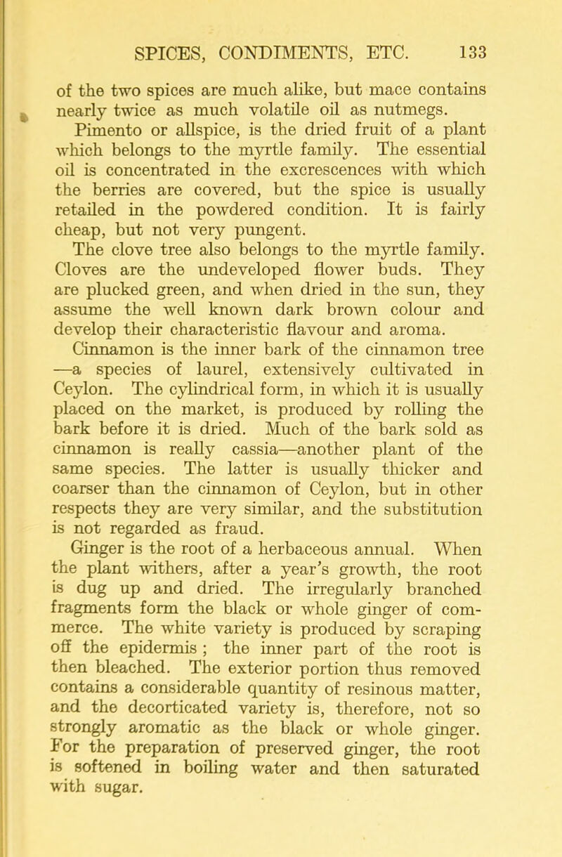 of the two spices are much alike, but mace contains nearly twice as much volatile oil as nutmegs. Pimento or allspice, is the dried fruit of a plant wliich belongs to the myrtle family. The essential oil is concentrated in the excrescences with which the berries are covered, but the spice is usually retailed in the powdered condition. It is fairly cheap, but not very pungent. The clove tree also belongs to the myrtle family. Cloves are the undeveloped flower buds. They are plucked green, and when dried in the sun, they assume the weU known dark brown colour and develop their characteristic flavour and aroma. Cinnamon is the inner bark of the cinnamon tree —a species of laurel, extensively cifltivated in Ceylon. The cylindrical form, in which it is usually placed on the market, is produced by rolling the bark before it is dried. Much of the bark sold as cinnamon is reaUy cassia—another plant of the same species. The latter is usually thicker and coarser than the cinnamon of Ceylon, but in other respects they are very similar, and the substitution is not regarded as fraud. Ginger is the root of a herbaceous annual. When the plant withers, after a year’s growth, the root is dug up and dried. The irregularly branched fragments form the black or whole ginger of com- merce. The white variety is produced by scraping off the epidermis ; the inner part of the root is then bleached. The exterior portion thus removed contams a considerable quantity of resinous matter, and the decorticated variety is, therefore, not so strongly aromatic as the black or whole ginger. For the preparation of preserved ginger, the root is softened in boiling water and then saturated with sugar.