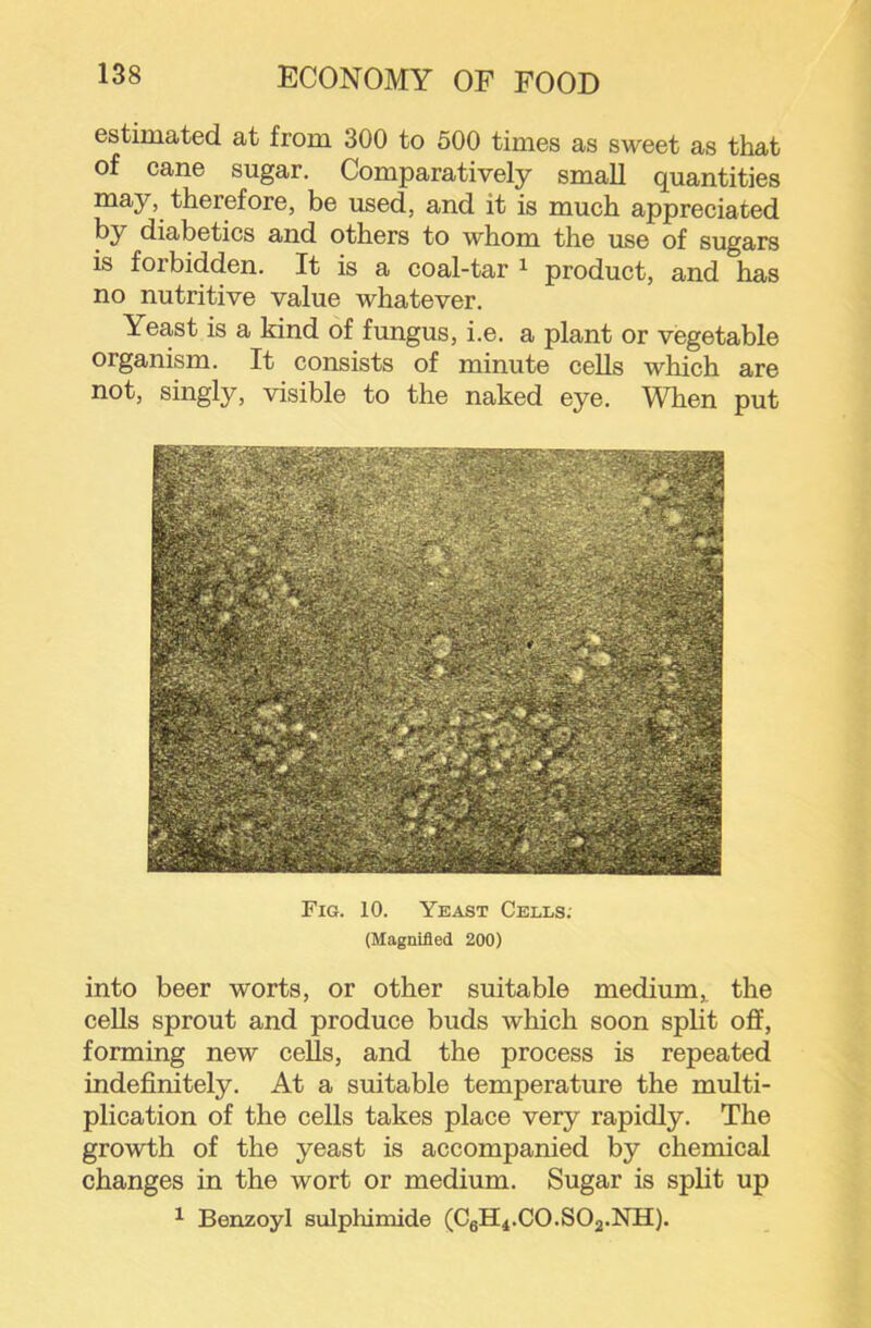 estimated at from 300 to 500 times as sweet as that of cane sugar. Comparatively small quantities may, therefore, be used, and it is much appreciated by diabetics and others to whom the use of sugars is forbidden. It is a coal-tar ^ product, and has no nutritive value whatever. Yeast is a kind of fungus, i.e. a plant or vegetable organism. It consists of minute cells which are not, singly, visible to the naked eye. When put Fig. 10. Yeast Cells. (Magnified 200) into beer worts, or other suitable medium,, the cells sprout and produce buds which soon split off, forming new cells, and the process is repeated indefinitely. At a suitable temperature the multi- plication of the cells takes place very rapidly. The growth of the yeast is accompanied by chemical changes in the wort or medium. Sugar is split up ^ Benzoyl sulphimide (CgH4.CO.SO2.NH).