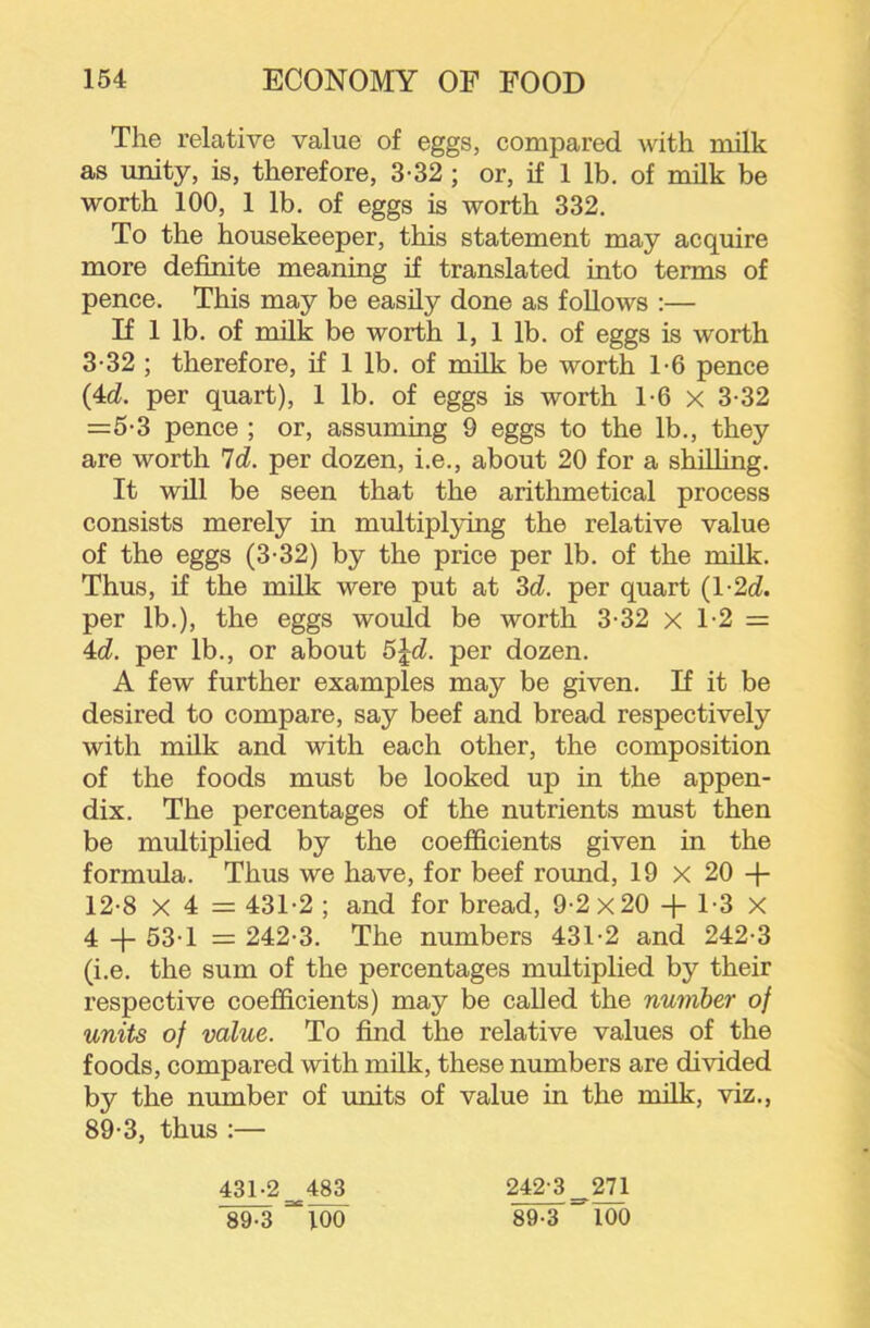 The relative value of eggs, compared with milk as unity, is, therefore, 3-32; or, if 1 lb. of milk be worth 100, 1 lb. of eggs is worth 332. To the housekeeper, this statement may acquire more definite meaning if translated into terms of pence. This may be easily done as follows :— If 1 lb. of milk be worth 1, 1 lb. of eggs is worth 3-32 ; therefore, if 1 lb. of milk be worth T6 pence (4d. per quart), 1 lb. of eggs is worth 1-6 x 3-32 =5-3 pence ; or, assuming 9 eggs to the lb., they are worth 'Id. per dozen, i.e., about 20 for a shilling. It will be seen that the arithmetical process consists merely in multiplying the relative value of the eggs (3-32) by the price per lb. of the milk. Thus, if the milk were put at 3d. per quart (l-2d. per lb.), the eggs would be worth 3-32 x T2 = 4d. per lb., or about 5Jd. per dozen. A few further examples may be given. If it be desired to compare, say beef and bread respectively with milk and with each other, the composition of the foods must be looked up in the appen- dix. The percentages of the nutrients must then be multiplied by the coefficients given in the formula. Thus we have, for beef round, 19 x 20 -|- 12-8 X 4 = 431-2 ; and for bread, 9-2x20 -j- 1-3 x 4 + 53-1 = 242-3. The numbers 431-2 and 242-3 (i.e. the sum of the percentages multiplied by their respective coefficients) may be called the number of units of value. To find the relative values of the foods, compared with milk, these numbers are divided by the number of units of value in the milk, viz., 89-3, thus :— 431-2 483 242-3 _ 271 89-3 100 89-3 100