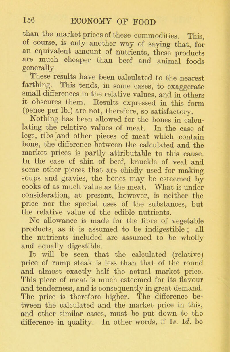 than the market prices of these commodities. This, of course, is only another way of saying that, for an equivalent amount of nutrients, these products are much cheaper than beef and animal foods generally. These results have been calculated to the nearest farthing. This tends, in some cases, to exaggerate small differences in the relative values, and in others it obscures them. Results expressed in this form (pence per lb.) are not, therefore, so satisfactory. Nothing has been allowed for the bones in calcu- lating the relative values of meat. In the case of legs, ribs and other pieces of meat which contain bone, the difference between the calculated and the market prices is partly attributable to this cause. In the case of shin of beef, knuckle of veal and some other pieces that are chiefly used for making soups and gravies, the bones may be esteemed by cooks of as much value as the meat. What is under consideration, at present, however, is neither the price nor the special uses of the substances, but the relative value of the edible nutrients. No allowance is made for the flbre of vegetable products, as it is assumed to be indigestible ; aU the nutrients included are assumed to be wholly and equally digestible. It will be seen that the calculated (relative) price of rump steak is less than that of the round and almost exactly half the actual market price. This piece of meat is much esteemed for its flavour and tenderness, and is consequently in great demand. The price is therefore higher. The difference be- tween the calculated and the market price in this, and other similar cases, must be put down to tho difference in quality. In other words, if Is. Id. be