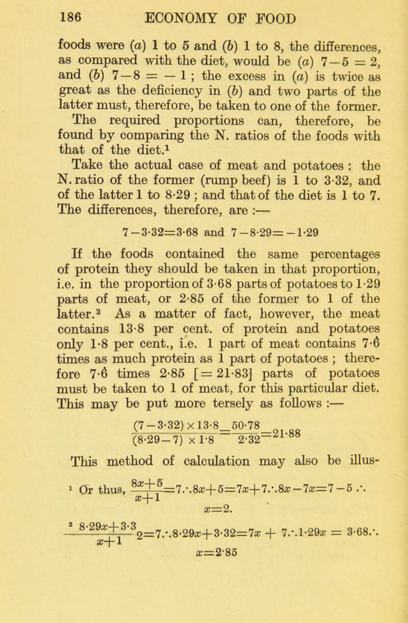 foods were (a) 1 to 5 and (6) 1 to 8, the differences, as compared with the diet, would be (a) 7—5 = 2, and (&) 7 —8 = — 1 ; the excess in (a) is twice as great as the deficiency in (&) and two parts of the latter must, therefore, be taken to one of the former. The required proportions can, therefore, be found by comparing the N. ratios of the foods with that of the diet.^ Take the actual case of meat and potatoes : the N. ratio of the former (rump beef) is 1 to 3-32, and of the latter 1 to 8-29 ; and that of the diet is 1 to 7. The differences, therefore, are :— If the foods contained the same percentages of protein they should be taken in that proportion, i.e. in the proportion of 3-68 parts of potatoes to 1-29 parts of meat, or 2-85 of the former to 1 of the latter. 2 As a matter of fact, however, the meat contains 13-8 per cent, of protein and potatoes only 1‘8 per cent., i.e. 1 part of meat contains 7-6 times as much protein as 1 part of potatoes ; there- fore 7*6 times 2-86 [=21-83] parts of potatoes must be taken to 1 of meat, for this particular diet. This may be put more tersely as follows :— (7-3-32)xl3-8_50-78 , (8-29-7) X 1-8 2-32”^^'“® This method of calculation may also be illus- 7-3-32=3-68 and 7-8-29=-1-29 1 Or thus, ®^^=7.*.8a:+6=7a:-(-7.-.8a;-7a;=7-6 .-. a+l x—2. 2=7/.8-29ic-l-3-32=7a; + 7.\h29x = 3-68.'. a=2-86