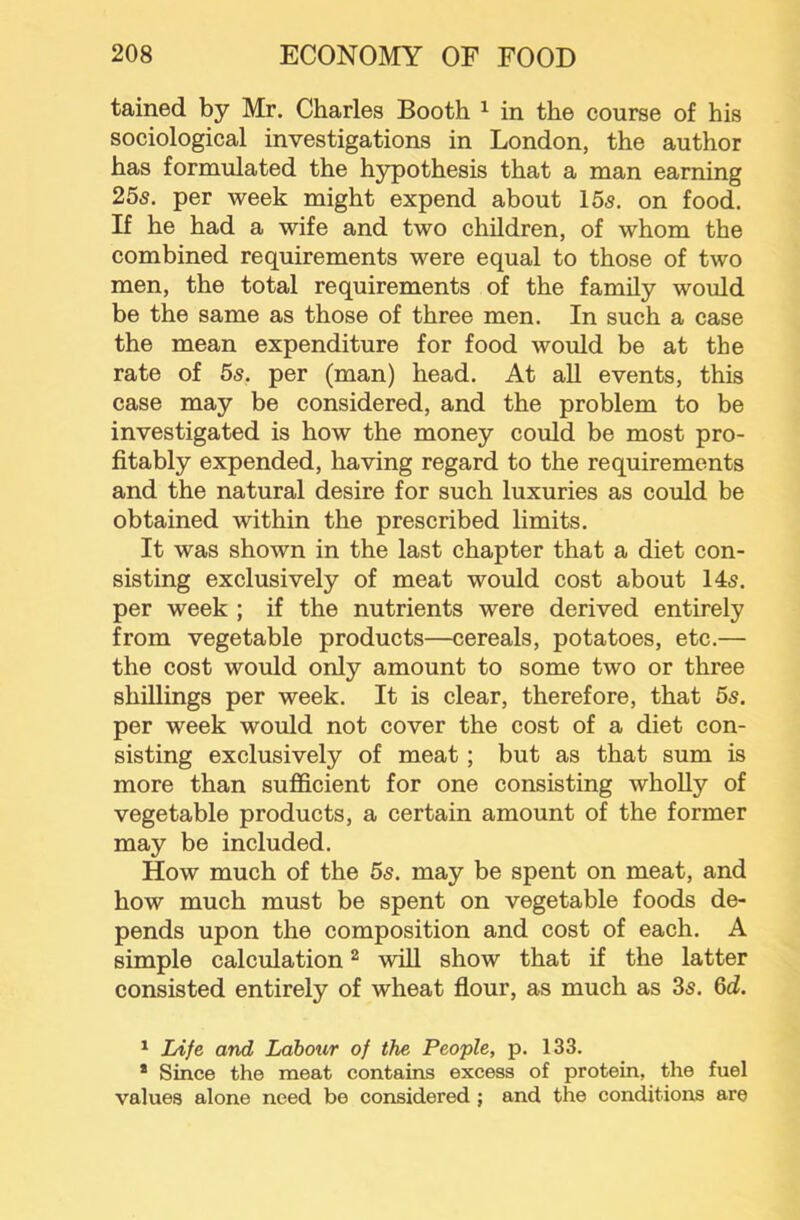 tained by Mr. Charles Booth ^ in the course of his sociological investigations in London, the author has formulated the hypothesis that a man earning 255. per week might expend about 155, on food. If he had a wife and two children, of whom the combined requirements were equal to those of two men, the total requirements of the family would be the same as those of three men. In such a case the mean expenditure for food would be at the rate of 5s. per (man) head. At all events, this case may be considered, and the problem to be investigated is how the money could be most pro- fitably expended, having regard to the requirements and the natural desire for such luxuries as could be obtained within the prescribed limits. It was shown in the last chapter that a diet con- sisting exclusively of meat would cost about 145. per week ; if the nutrients were derived entirely from vegetable products—cereals, potatoes, etc.— the cost would only amount to some two or three shillings per week. It is clear, therefore, that 5s. per week would not cover the cost of a diet con- sisting exclusively of meat; but as that sum is more than sufl&cient for one consisting wholly of vegetable products, a certain amount of the former may be included. How much of the 5s. may be spent on meat, and how much must be spent on vegetable foods de- pends upon the composition and cost of each. A simple calculation ^ will show that if the latter consisted entirely of wheat fiour, as much as 35. 6d. ^ Life and Labour of the People, p. 133. * Since the meat contains excess of protein, the fuel values alone need be considered ; and the conditions are