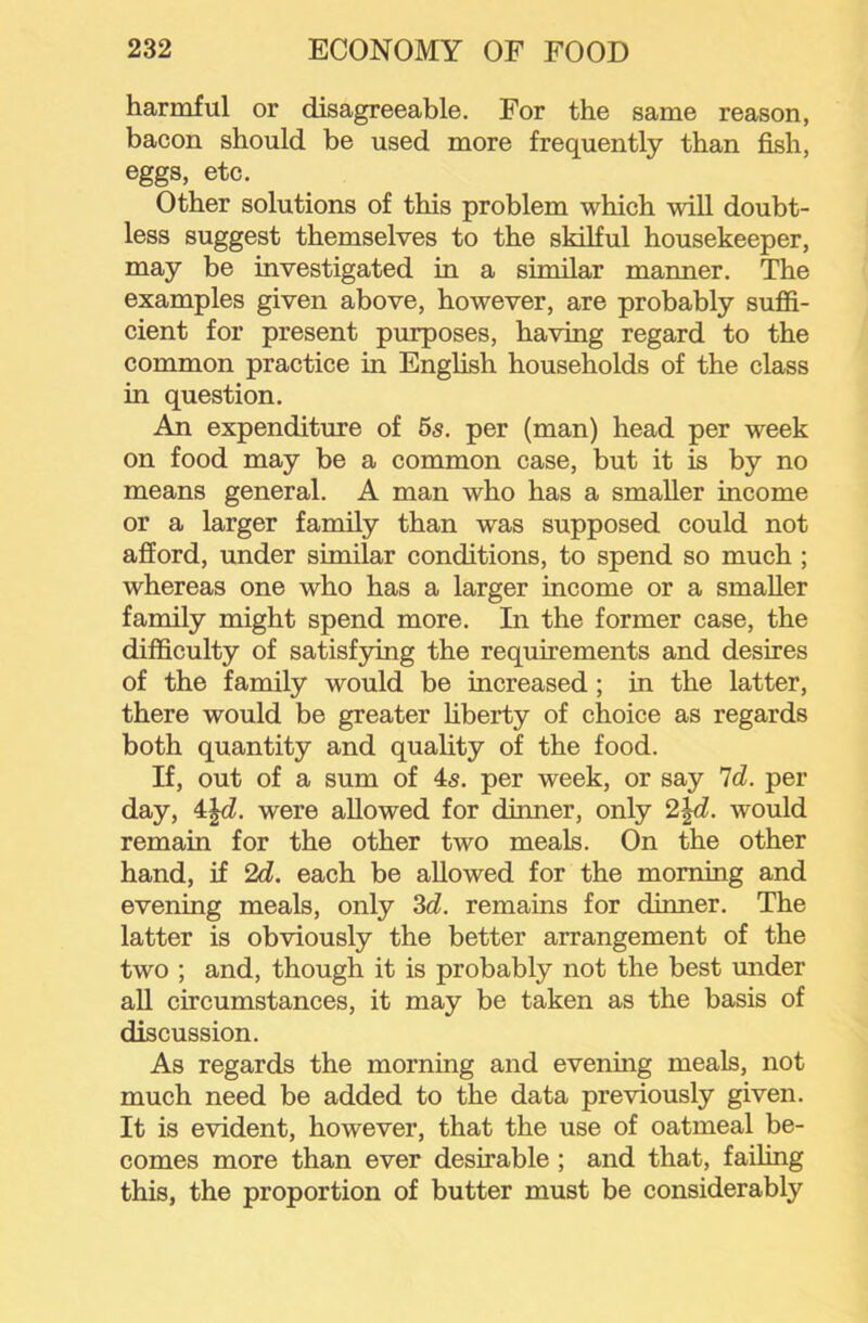 harmful or disagreeable. For the same reason, bacon should be used more frequently than fish, eggs, etc. Other solutions of this problem which will doubt- less suggest themselves to the skiKul housekeeper, may be investigated in a similar manner. The examples given above, however, are probably sufii- cient for present purposes, having regard to the common practice in Enghsh households of the class in question. An expenditure of 5s. per (man) head per week on food may be a common case, but it is by no means general. A man who has a smaller income or a larger family than was supposed could not afford, under similar conditions, to spend so much ; whereas one who has a larger income or a smaller family might spend more. In the former case, the difficulty of satisfying the requirements and desires of the family would be increased; in the latter, there would be greater liberty of choice as regards both quantity and quality of the food. If, out of a sum of 4s. per week, or say 'Id. per day, 4Jd. were allowed for dinner, only 2\d. would remain for the other two meals. On the other hand, if 2d. each be allowed for the morning and evening meals, only 3d. remains for dinner. The latter is obviously the better arrangement of the two ; and, though it is probably not the best under aU circumstances, it may be taken as the basis of discussion. As regards the morning and evening meals, not much need be added to the data previously given. It is evident, however, that the use of oatmeal be- comes more than ever desirable; and that, failing this, the proportion of butter must be considerably