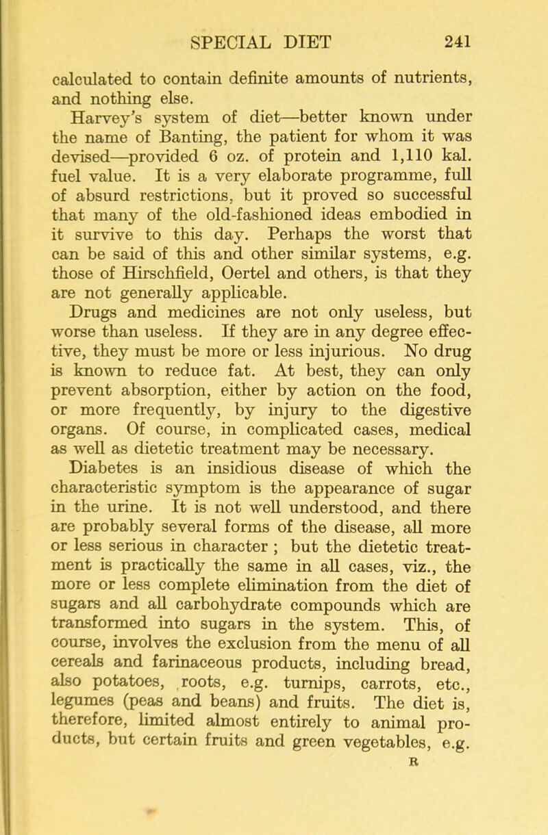 calculated to contain definite amounts of nutrients, and nothing else. Harvey’s system of diet—better known under the name of Banting, the patient for whom it was devised—^provided 6 oz. of protein and 1,110 kal. fuel value. It is a very elaborate programme, full of absurd restrictions, but it proved so successful that many of the old-fashioned ideas embodied in it survive to this day. Perhaps the worst that can be said of this and other similar systems, e.g. those of Hirschfield, Oertel and others, is that they are not generally applicable. Drugs and medicines are not only useless, but worse than useless. If they are in any degree effec- tive, they must be more or less injurious. No drug is known to reduce fat. At best, they can only prevent absorption, either by action on the food, or more frequently, by injury to the digestive organs. Of course, in complicated cases, medical as well as dietetic treatment may be necessary. Diabetes is an insidious disease of which the characteristic symptom is the appearance of sugar in the urine. It is not weU understood, and there are probably several forms of the disease, all more or less serious in character ; but the dietetic treat- ment is practically the same in aU cases, viz., the more or less complete elimination from the diet of sugars and all carbohydrate compounds which are transformed into sugars in the system. This, of course, involves the exclusion from the menu of all cereals and farinaceous products, including bread, also potatoes, roots, e.g. turnips, carrots, etc., legumes (peas and beans) and fruits. The diet is, therefore, lunited almost entirely to animal pro- ducts, but certain fruits and green vegetables, e.g. R