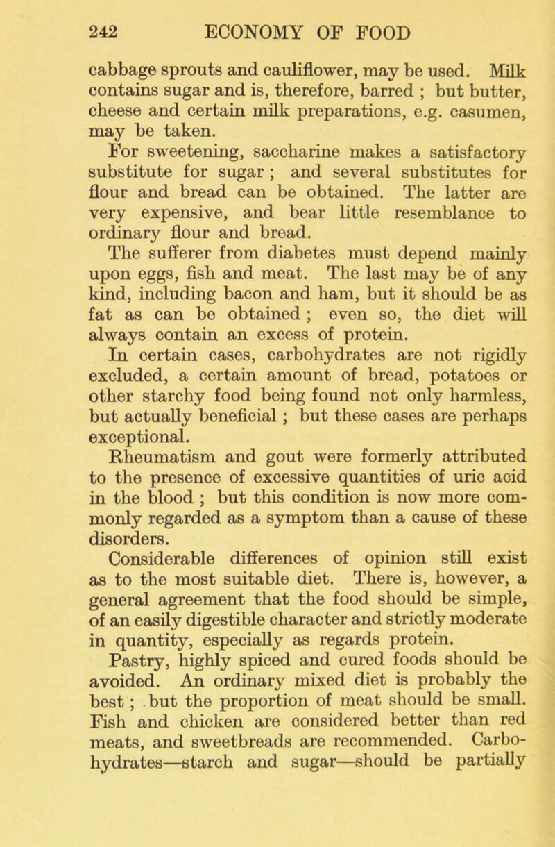 cabbage sprouts and cauliflower, may be used. Milk contains sugar and is, therefore, barred ; but butter, cheese and certain milk preparations, e.g. casumen, may be taken. For sweetening, saccharine makes a satisfactory substitute for sugar; and several substitutes for flour and bread can be obtained. The latter are very expensive, and bear little resemblance to ordinary flour and bread. The sufferer from diabetes must depend mainly upon eggs, fish and meat. The last may be of any kind, including bacon and ham, but it should be as fat as can be obtained ; even so, the diet will always contain an excess of protein. In certain cases, carbohydrates are not rigidly excluded, a certain amount of bread, potatoes or other starchy food being found not only harniless, but actually beneficial; but these cases are perhaps exceptional. Rheumatism and gout were formerly attributed to the presence of excessive quantities of uric acid in the blood ; but this condition is now more com- monly regarded as a symptom than a cause of these disorders. Considerable differences of opinion still exist as to the most suitable diet. There is, however, a general agreement that the food should be simple, of an easily digestible character and strictly moderate in quantity, especially as regards protein. Pastry, highly spiced and cured foods should be avoided. An ordinary mixed diet is probably the best; but the proportion of meat should be small. Fish and chicken are considered better than red meats, and sweetbreads are recommended. Carbo- hydrates—starch and sugar—should be partially