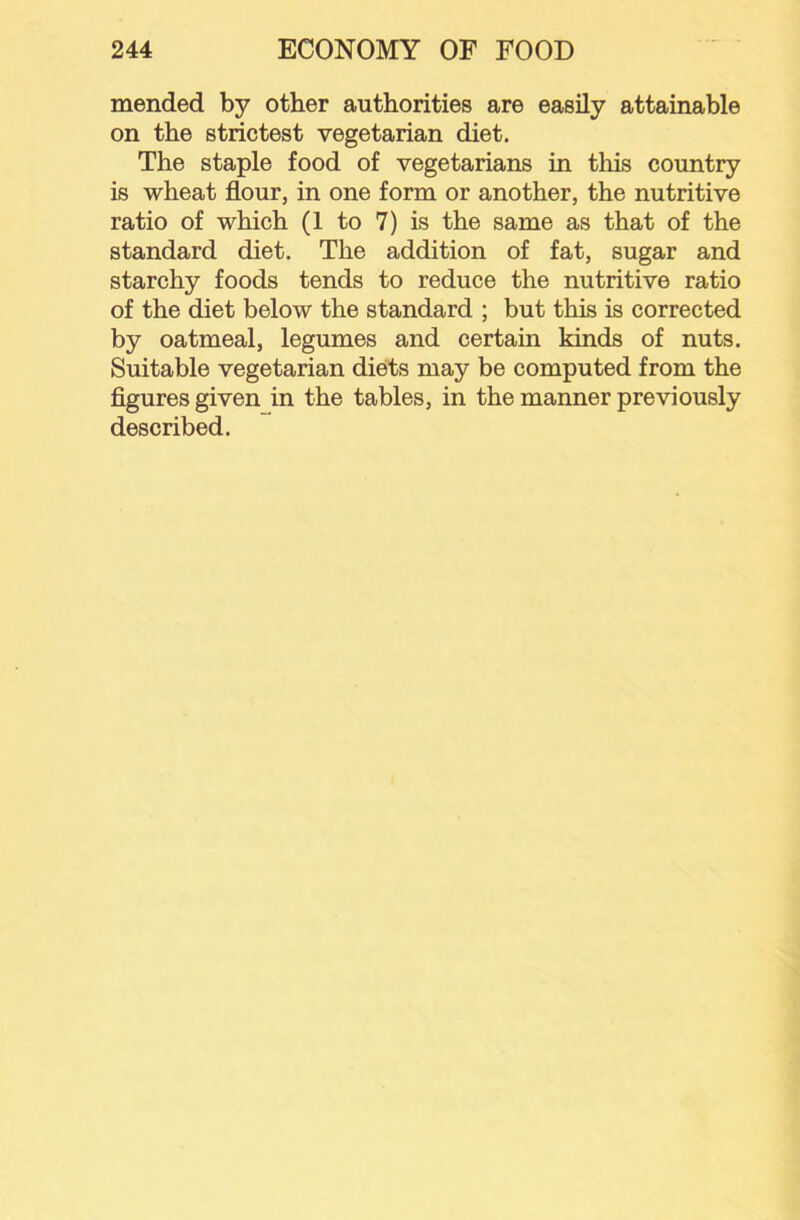 mended by other authorities are easily attainable on the strictest vegetarian diet. The staple food of vegetarians in this country is wheat flour, in one form or another, the nutritive ratio of which (1 to 7) is the same as that of the standard diet. The addition of fat, sugar and starchy foods tends to reduce the nutritive ratio of the diet below the standard ; but this is corrected by oatmeal, legumes and certain kinds of nuts. Suitable vegetarian diets may be computed from the flgures given in the tables, in the manner previously described.