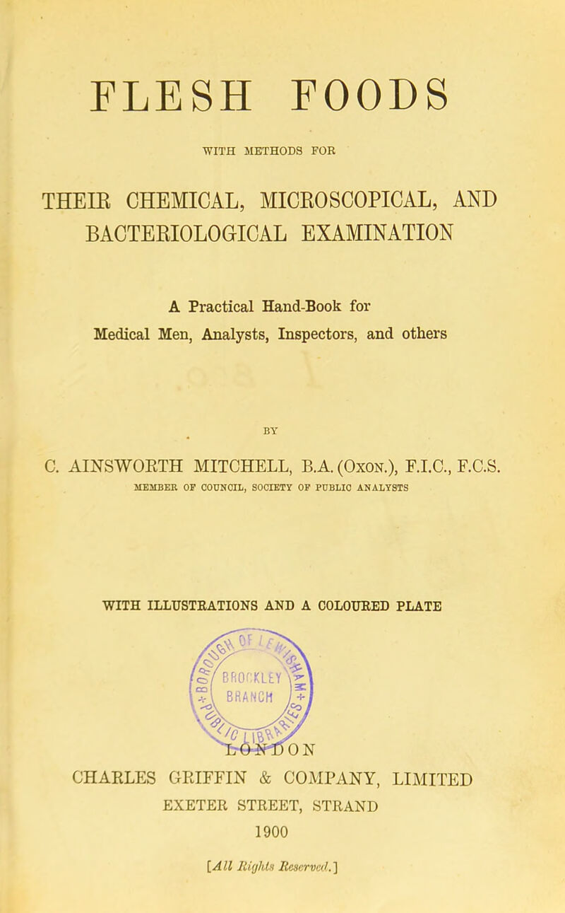 FLESH FOODS WITH METHODS FOB THE IK CHEMICAL, MICRO SCOPICAL, AND BACTERIOLOGICAL EXAMINATION A Practical Hand-Book for Medical Men, Analysts, Inspectors, and others BY C. AINSWORTH MITCHELL, B.A. (Oxon.), F.I.C., F.C.S. MEMBER OF COUNCIL, SOCIETY OF PUBLIC ANALYSTS WITH ILLUSTRATIONS AND A COLOURED PLATE CHARLES GRIFFIN & COMPANY, LIMITED EXETER STREET, STRAND 1900 [All Rights Reserved.']