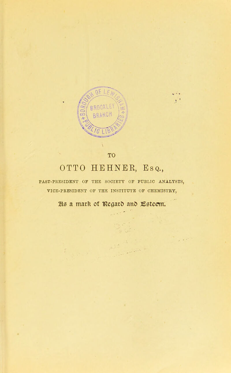 OTTO HEHNER, Esq., PAST-PRESIDENT OF THE SOCIETY OF PUBLIC ANALYSTS, VICE-PRESIDENT OF THE INSTITUTE OF CHEMISTRY, Zls a rnarfc of IRegarfc anO Esteem.