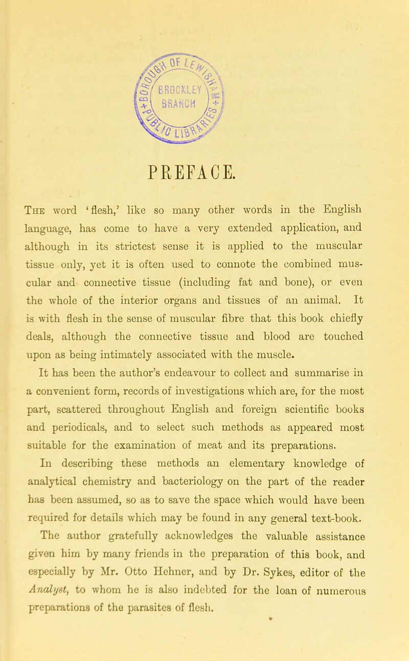 PREFACE. The word ‘ flesh,’ like so many other words in the English language, has come to have a very extended application, and although in its strictest sense it is applied to the muscular tissue only, yet it is often used to connote the combined mus- cular and connective tissue (including fat and bone), or even the whole of the interior organs and tissues of an animal. It is with flesh in the sense of muscular fibre that this book chiefly deals, although the connective tissue and blood are touched upon as being intimately associated with the muscle. It has been the author’s endeavour to collect and summarise in a convenient form, records of investigations which are, for the most part, scattered throughout English and foreign scientific books and periodicals, and to select such methods as appeared most suitable for the examination of meat and its preparations. In describing these methods an elementary knowledge of analytical chemistry and bacteriology on the part of the reader has been assumed, so as to save the space which would have been required for details which may be found in any general text-book. The author gratefully acknowledges the valuable assistance given him by many friends in the preparation of this book, and especially by Mr. Otto Hehner, and by Dr. Sykes, editor of the Analyst, to whom he is also indebted for the loan of numerous preparations of the parasites of flesh.