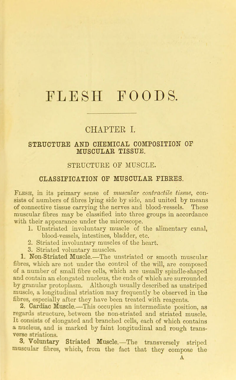 FLESH FOODS. CHAPTER I. STRUCTURE AND CHEMICAL COMPOSITION OF MUSCULAR TISSUE. STRUCTURE OF MUSCLE. CLASSIFICATION OF MUSCULAR FIBRES. Flesh, in its primary sense of muscular contractile tissue, con- sists of numbers of fibres lying side by side, and united by means of connective tissue carrying the nerves and blood-vessels. These muscular fibres may be classified into three groups in accordance with their appearance under the microscope. 1. Unstriated involuntary muscle of the alimentary canal, blood-vessels, intestines, bladder, etc. 2. Striated involuntary muscles of the heart. 3. Striated voluntary muscles. 1. Non-Striated Muscle.—The unstriated or smooth muscular fibres, which are not under the control of the will, are composed of a number of small fibre cells, which are usually spindle-shaped and contain an elongated nucleus, the ends of which are surrounded by granular protoplasm. Although usually described as unstriped muscle, a longitudinal striation may frequently be observed in the fibres, especially after they have been treated with reagents. 2. Cardiac Muscle.—This occupies an intermediate position, as regards structure, between the non-striated and striated muscle. It consists of elongated and branched cells, each of which contains a nucleus, and is marked by faint longitudinal and rough trans- verse striations. 3. Voluntary Striated Muscle.—The transversely striped muscular fibres, which, from the fact that they compose the A