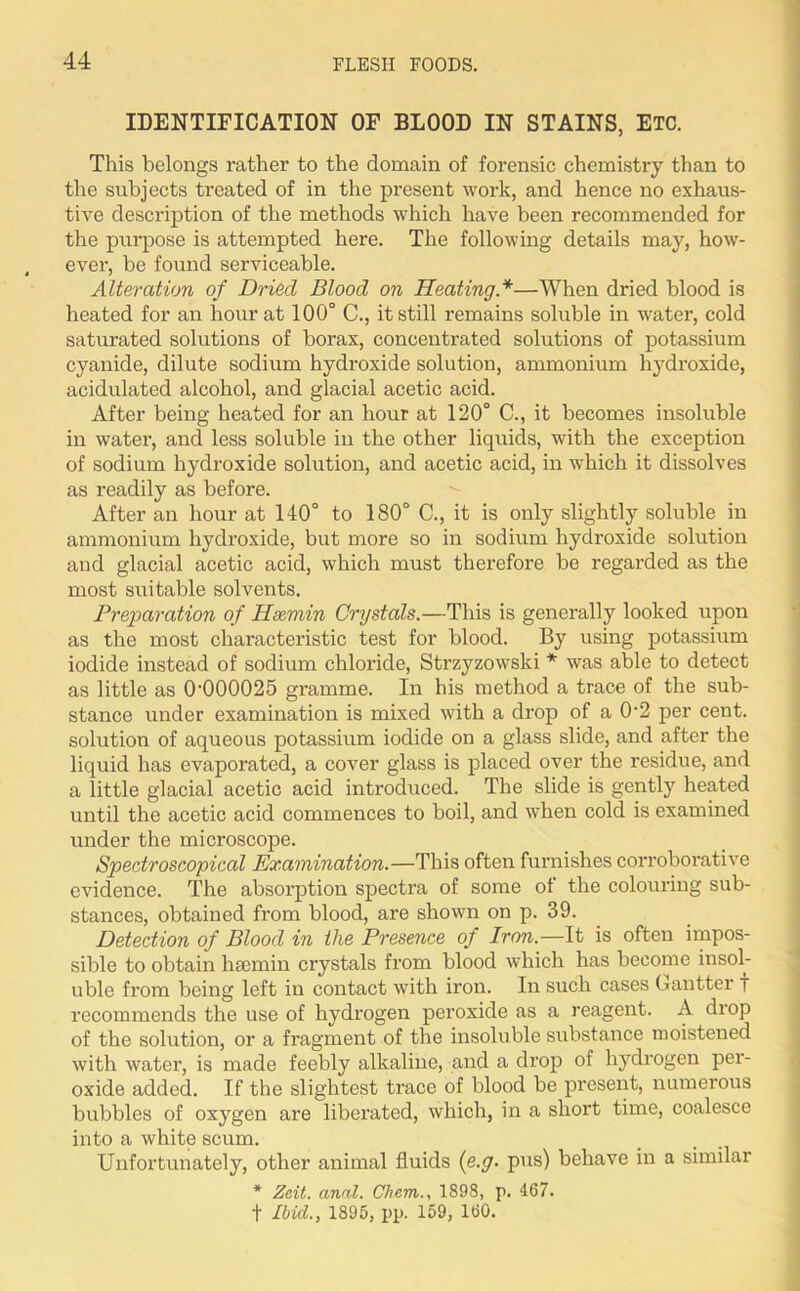 IDENTIFICATION OF BLOOD IN STAINS, ETC. This belongs rather to the domain of forensic chemistry than to the subjects treated of in the present work, and hence no exhaus- tive description of the methods which have been recommended for the purpose is attempted here. The following details may, how- ever, be found serviceable. Alteration of Dried Blood on Heating*—When dried blood is heated for an hour at 100° C., it still remains soluble in water, cold saturated solutions of borax, concentrated solutions of potassium cyanide, dilute sodium hydroxide solution, ammonium hydroxide, acidulated alcohol, and glacial acetic acid. After being heated for an hour at 120° C., it becomes insoluble in water, and less soluble in the other liquids, with the exception of sodium hydroxide solution, and acetic acid, in which it dissolves as readily as before. After an hour at 140° to 180° C., it is only slightly soluble in ammonium hydroxide, but more so in sodium hydroxide solution and glacial acetic acid, which must therefore be regarded as the most suitable solvents. Preparation of Hsemin Crystals.—This is generally looked upon as the most characteristic test for blood. By using potassium iodide instead of sodium chloride, Strzyzowski * was able to detect as little as 0’000025 gramme. In his method a trace of the sub- stance under examination is mixed with a drop of a 0'2 per cent, solution of aqueous potassium iodide on a glass slide, and after the liquid has evaporated, a cover glass is placed over the residue, and a little glacial acetic acid introduced. The slide is gently heated until the acetic acid commences to boil, and when cold is examined under the microscope. Spectroscopical Examination.—This often furnishes corroborative evidence. The absorption spectra of some of the colouring sub- stances, obtained from blood, are shown on p. 39. Detection of Blood in the Presence of Iron.—It is often impos- sible to obtain hsemin crystals from blood which has become insol- uble from being left in contact with iron. In such cases Gantter T recommends the use of hydrogen peroxide as a reagent. A drop of the solution, or a fragment of the insoluble substance moistened with water, is made feebly alkaline, and a drop of hydrogen per- oxide added. If the slightest trace of blood be present, numerous bubbles of oxygen are liberated, which, in a short time, coalesce into a white scum. Unfortunately, other animal fluids (e.g. pus) behave in a similar * Zcit. anal. Chem., 1898, p. 467. t Ibid., 1895, pp. 159, 160.