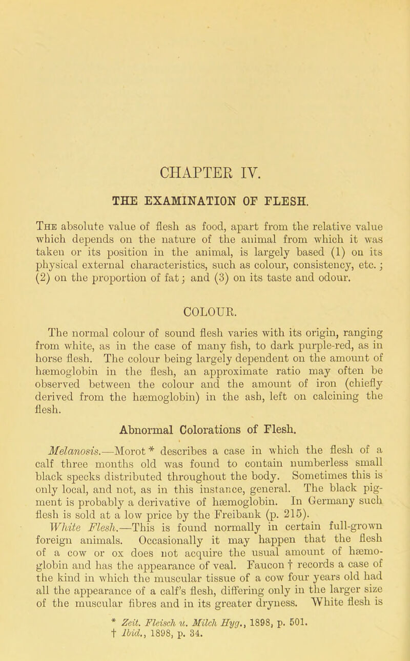 THE EXAMINATION OF FLESH. The absolute value of flesh as food, apart from the relative value which depends on the nature of the animal from which it was taken or its position in the animal, is largely based (1) on its physical external characteristics, such as colour, consistency, etc.; (2) on the proportion of fat; and (3) on its taste and odour. COLOUR. The normal colour of sound flesh varies with its origin, ranging from white, as in the case of many fish, to dark purple-red, as in horse flesh. The colour being largely dependent on the amount of haemoglobin in the flesh, an approximate ratio may often be observed between the colour and the amount of iron (chiefly derived from the haemoglobin) in the ash, left on calcining the flesh. Abnormal Colorations of Flesh. • Melanosis.—Morot * describes a case in which the flesh of a calf three months old was found to contain numberless small black specks distributed throughout the body. Sometimes this is only local, and not, as in this instance, general. The black pig- ment is probably a derivative of haemoglobin. In Germany such flesh is sold at a low price by the Freibauk (p. 215). White Flesh.—This is found normally in certain full-grown foreign animals. Occasionally it may happen that the flesh of a cow or ox does not acquire the usual amount of haemo- globin and has the appearance of veal. Faucon f records a case of the kind in which the muscular tissue of a cow four years old had all the appearance of a calf’s flesh, differing only in the larger size of the muscular fibres and in its greater dryness. White flesh is * Zcit. Fleisch u. Milch Hyg., 1898, p. 501. f Ibid., 1898, p. 34.