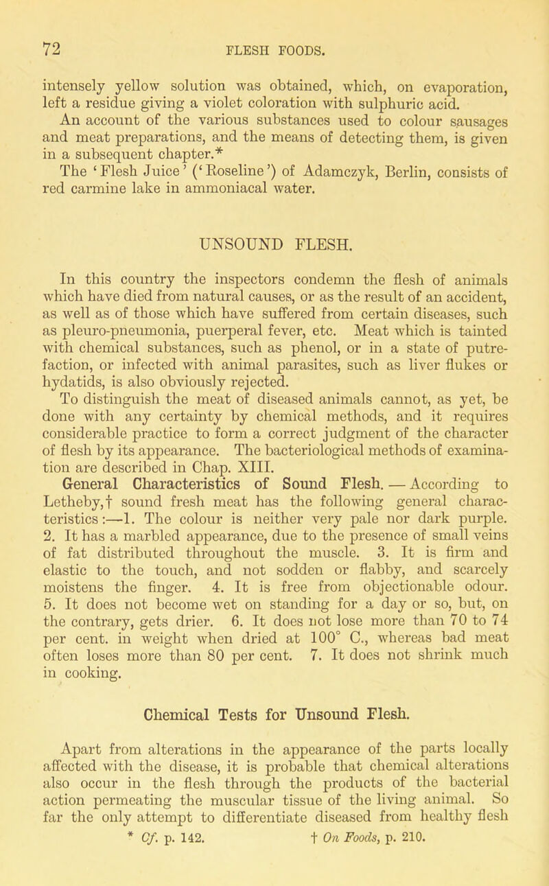 intensely yellow solution was obtained, which, on evaporation, left a residue giving a violet coloration with sulphuric acid. An account of the various substances used to colour sausages and meat preparations, and the means of detecting them, is given in a subsequent chapter.* The ‘Flesh Juice’ (‘Koseline’) of Adamczyk, Berlin, consists of red carmine lake in ammoniacal water. UNSOUND FLESH. In this country the inspectors condemn the flesh of animals which have died from natural causes, or as the result of an accident, as well as of those which have suffered from certain diseases, such as pleuro-pneumonia, puerperal fever, etc. Meat which is tainted with chemical substances, such as phenol, or in a state of putre- faction, or infected with animal parasites, such as liver flukes or hydatids, is also obviously rejected. To distinguish the meat of diseased animals cannot, as yet, be done with any certainty by chemical methods, and it requires considerable practice to form a correct judgment of the character of flesh by its appearance. The bacteriological methods of examina- tion are described in Chap. XIII. General Characteristics of Sound Flesh. — According to Letheby,f sound fresh meat has the following general charac- teristics:—1. The colour is neither very pale nor dark purple. 2. It has a marbled appearance, due to the presence of small veins of fat distributed throughout the muscle. 3. It is firm and elastic to the touch, and not sodden or flabby, and scarcely moistens the finger. 4. It is free from objectionable odour. 5. It does not become wet on standing for a day or so, but, on the contrary, gets drier. 6. It does not lose more than 70 to 74 per cent, in weight when dried at 100° C., whereas bad meat often loses more than 80 per cent. 7. It does not shrink much in cooking. Chemical Tests for Unsound Flesh. Apart from alterations in the appearance of the parts locally affected with the disease, it is probable that chemical alterations also occur in the flesh through the products of the bacterial action permeating the muscular tissue of the living animal. So far the only attempt to differentiate diseased from healthy flesh * Of. p. 142. t On Foods, p. 210.