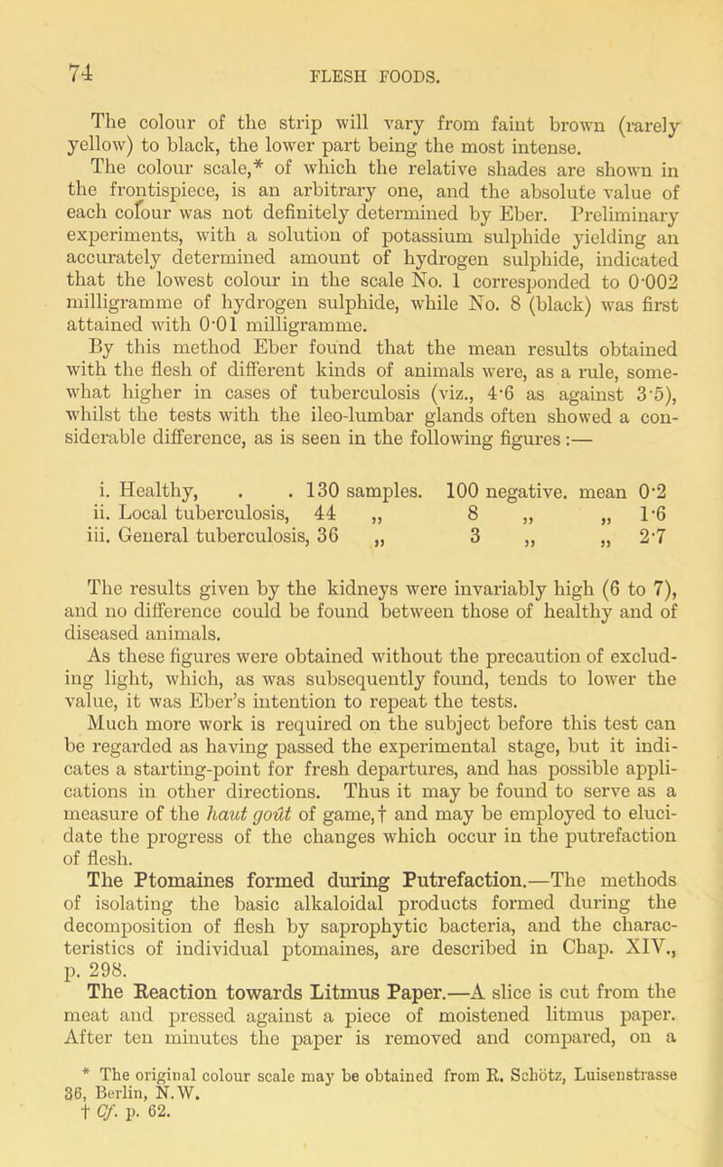 The colour of the strip will vary from faint brown (rarely yellow) to black, the lower part being the most intense. The colour scale,* of which the relative shades are shown in the frontispiece, is an arbitrary one, and the absolute value of each colour was not definitely determined by Eber. Preliminary experiments, with a solution of potassium sulphide yielding an accurately determined amount of hydrogen sulphide, indicated that the lowest colour in the scale No. 1 corresponded to 0002 milligramme of hydrogen sulphide, while No. 8 (black) was first attained with O'Ol milligramme. By this method Eber found that the mean results obtained with the flesh of different kinds of animals were, as a rule, some- what higher in cases of tuberculosis (viz., 4-6 as against 3'5), whilst the tests with the ileo-lumbar glands often showed a con- siderable difference, as is seen in the following figures:— i. Healthy, . . 130 samples. 100 negative, mean 0'2 ii. Local tuberculosis, 44 „ 8 ,, „ 1*6 iii. General tuberculosis, 36 „ 3 „ „ 2'7 The results given by the kidneys were invariably high (6 to 7), and no difference could be found between those of healthy and of diseased animals. As these figures were obtained without the precaution of exclud- ing light, which, as was subsequently found, tends to lower the value, it was Eber’s intention to repeat the tests. Much more work is required on the subject before this test can be regarded as having passed the experimental stage, but it indi- cates a starting-point for fresh departures, and has possible appli- cations in other directions. Thus it may be found to serve as a measure of the haut gout of game, f and may be employed to eluci- date the progress of the changes which occur in the putrefaction of flesh. The Ptomaines formed during Putrefaction.—The methods of isolating the basic alkaloidal products formed during the decomposition of flesh by saprophytic bacteria, and the charac- teristics of individual ptomaines, are described in Chap. XIV., p. 298. The Reaction towards Litmus Paper.—A slice is cut from the meat and pressed against a piece of moistened litmus paper. After ten minutes the paper is removed and compared, on a * The original colour scale ma)r be obtained from R. Scliotz, Luisenstrasse 36, Berlin, N.W. t Cf. p. 62.