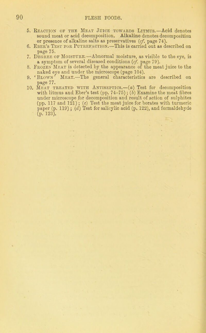 5. Reaction of the Meat Juice towards Litmus.—Acid denotes sound meat or acid decomposition. Alkaline denotes decomposition or presence of alkaline salts as preservatives (cf. page 74). 6. Eber’s Test for Putrefaction.—This is carried out as described on page 75. 7. Degree of Moisture.—Abnormal moisture, as visible to the eye, is a symptom of several diseased conditions (cf. page 79). 8. Frozen Meat is detected by the appearance of the meat juice to the naked eye and under the microscope (page 104). 9. * Blown ’ Meat.—The general characteristics are described on page 77. 10. Meat treated with Antiseptics.—(a) Test for decomposition with litmus and Eber’s test (pp. 74-75); (b) Examine the meat fibres under microscope for decomposition and result of action of sulphites (pp. 117 and 121); (c) Test the meat juice for borates with turmeric paper (p. 119); (d) Test for salicylic acid (p. 122), and formaldehyde (p. 123).