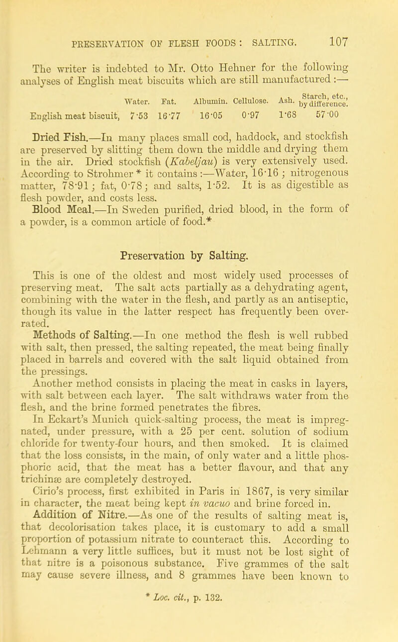 The writer is indebted to Mr. Otto Hehner for the following analyses of English meat biscuits which are still manufactured :— Water. Fat. Albumin. Cellulose. Ash. by^niereifce’. English meat biscuit, 753 16*77 16*05 0*97 1'68 57 00 Dried Fish.—In many places small cod, haddock, and stockfish are preserved by slitting them down the middle and drying them in the air. Dried stockfish (Kabeljau) is very extensively used. According to Strohmer* it contains:—Water, 16*16 ; nitrogenous matter, 78*91; fat, 0*78; and salts, 1*52. It is as digestible as flesh powder, and costs less. Blood Meal.—In Sweden purified, dried blood, in the form of a powder, is a common article of food.* Preservation by Salting. This is one of the oldest and most widely used processes of preserving meat. The salt acts partially as a dehydrating agent, combining with the water in the flesh, and partly as an antiseptic, though its value in the latter respect has frequently been over- rated. Methods of Salting.—Iu one method the flesh is well rubbed with salt, then pressed, the salting repeated, the meat being finally placed in barrels and covered with the salt liquid obtained from the pressings. Another method consists in placing the meat in casks in layers, with salt between each layer. The salt withdraws water from the flesh, and the brine formed penetrates the fibres. In Eckart’s Munich quick-salting process, the meat is impreg- nated, under pressure, with a 25 per cent, solution of sodium chloride for twenty-four hours, and then smoked. It is claimed that the loss consists, in the main, of only water and a little phos- phoric acid, that the meat has a better flavour, and that any trichina: are completely destroyed. Cirio’s process, first exhibited in Paris in 1867, is very similar in character, the meat being kept in vacuo and brine forced in. Addition of Nitre.—As one of the results of salting meat is, that decolorisation takes place, it is customary to add a small proportion of potassium nitrate to counteract this. According to Lehmann a very little suffices, but it must not be lost sight of that nitre is a poisonous substance. Five grammes of the salt may cause severe illness, and 8 grammes have been known to * hoc. at., p. 132.