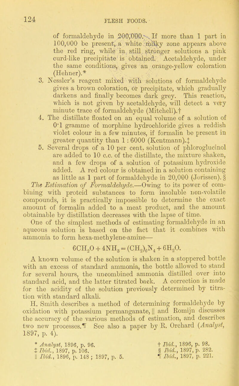 of formaldehyde in 200,00.0.''-, If more than 1 part in 100,1)00 be present, a white milky zone appears above the red ring, while in still stronger solutions a pink curd-like precipitate is obtained. Acetaldehyde, under the same conditions, gives an orange-yellow coloration (Hehner).* 3. Nessler’s reagent mixed with solutions of formaldehyde gives a brown coloration, or precipitate, which gradually darkens and finally becomes dark grey. This reaction, which is not given by acetaldehyde, will detect a very minute trace of formaldehyde (Mitchell).f 4. The distillate floated on an equal volume of a solution of 0'1 gramme of morphine hydrochloride gives a reddish violet colour in a few minutes, if formalin be present in greater quantity than 1 : 6000 (Kentmann)4 5. Several drops of a 10 per cent, solution of phloroglucinol are added to 10 c.c. of the distillate, the mixture shaken, and a few drops of a solution of potassium hydroxide added. A red colour is obtained in a solution containing as little as 1 part of formaldehyde in 20,000 (Jorissen).§ The Estimation of Formaldehyde.—Owing to its power of com- bining with proteid substances to form insoluble non-volatile compounds, it is practically impossible to determine the exact amount of formalin added to a meat product, and the amount obtainable by distillation decreases with the lapse of time. One of the simplest methods of estimating formaldehyde in an aqueous solution is based on the fact that it combines with ammonia to form hexa-methylene-amine— 6CH20 + 4NH3 = (CH2)6N4 + 6H20. A known volume of the solution is shaken in a stoppered bottle with an excess of standard ammonia, the bottle allowed to stand for several hours, the uncombined ammonia distilled over into standard acid, and the latter titrated back. A correction is made for the acidity of the solution previously determined by titra- tion with standard alkali. H. Smith describes a method of determining formaldehyde by oxidation with potassium permanganate, || and Romijn discusses the accuracy of the various methods of estimation, and describes two new processes.^ See also a paper by R. Orchard (Analyst, 1897, p. 4). * Analyst, 1896, p. 96. t Ibid., 1897, p. 106. II Ibid,., 1896, p. 148 ; 1897, p. 5. f Ibid., 1896, p. 98. § Ibid., 1897, p. 282. ! Ibid., 1897, p. 221.