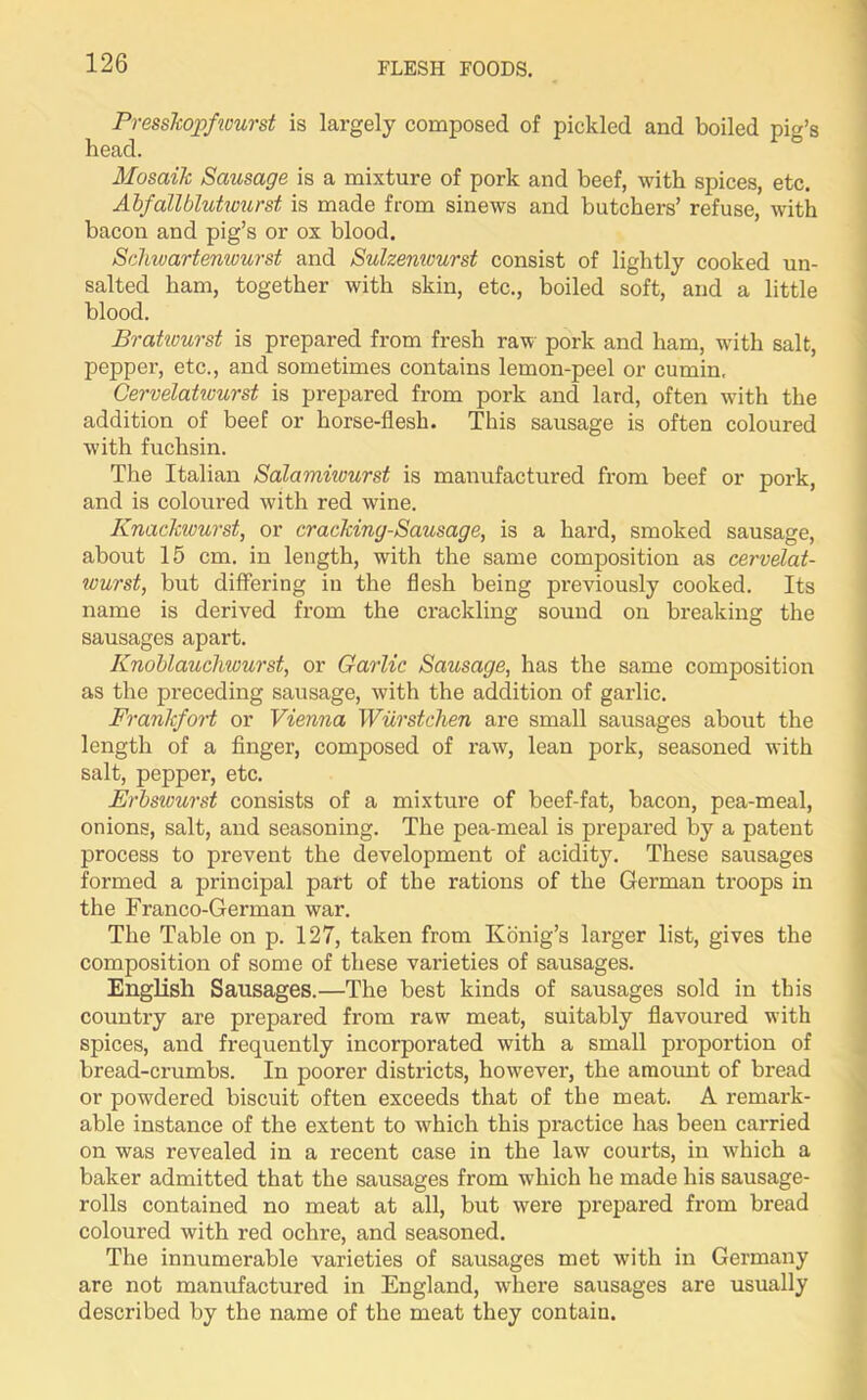 PressJcojpfwurst is largely composed of pickled and boiled pig’s head. Mosaik Sausage is a mixture of pork and beef, with spices, etc. Abfallblutwurst is made from sinews and butchers’ refuse, with bacon and pig’s or ox blood. Schwartenwurst and Sulzemvurst consist of lightly cooked un- salted ham, together with skin, etc., boiled soft, and a little blood. Bratwurst is prepared from fresh raw pork and ham, wflth salt, pepper, etc., and sometimes contains lemon-peel or cumin. Cervelatwurst is prepared from pork and lard, often with the addition of beef or horse-flesh. This sausage is often coloured with fuchsin. The Italian Salamiivurst is manufactured from beef or pork, and is coloured with red wine. Knackwurst, or cracking-Sausage, is a hard, smoked sausage, about 15 cm. in length, with the same composition as cervelat- wurst, but differing in the flesh being previously cooked. Its name is derived from the crackling sound on breaking the sausages apart. Knoblauchwurst, or Garlic Sausage, has the same composition as the preceding sausage, with the addition of garlic. Frankfort or Vienna Wiirstchen are small sausages about the length of a finger, composed of raw, lean pork, seasoned with salt, pepper, etc. Erbswurst consists of a mixture of beef-fat, bacon, pea-meal, onions, salt, and seasoning. The pea-meal is prepared by a patent process to prevent the development of acidity. These sausages formed a principal part of the rations of the German troops in the Franco-German war. The Table on p. 127, taken from Konig’s larger list, gives the composition of some of these varieties of sausages. English Sausages.—The best kinds of sausages sold in this country are prepared from raw meat, suitably flavoured with spices, and frequently incorporated with a small proportion of bread-crumbs. In poorer districts, however, the amount of bread or powdered biscuit often exceeds that of the meat. A remai'k- able instance of the extent to which this practice has been carried on was revealed in a recent case in the law courts, in which a baker admitted that the sausages from which he made his sausage- rolls contained no meat at all, but were prepared from bread coloured with red ochre, and seasoned. The innumerable varieties of sausages met with in Germany are not manufactured in England, where sausages are usually described by the name of the meat they contain.