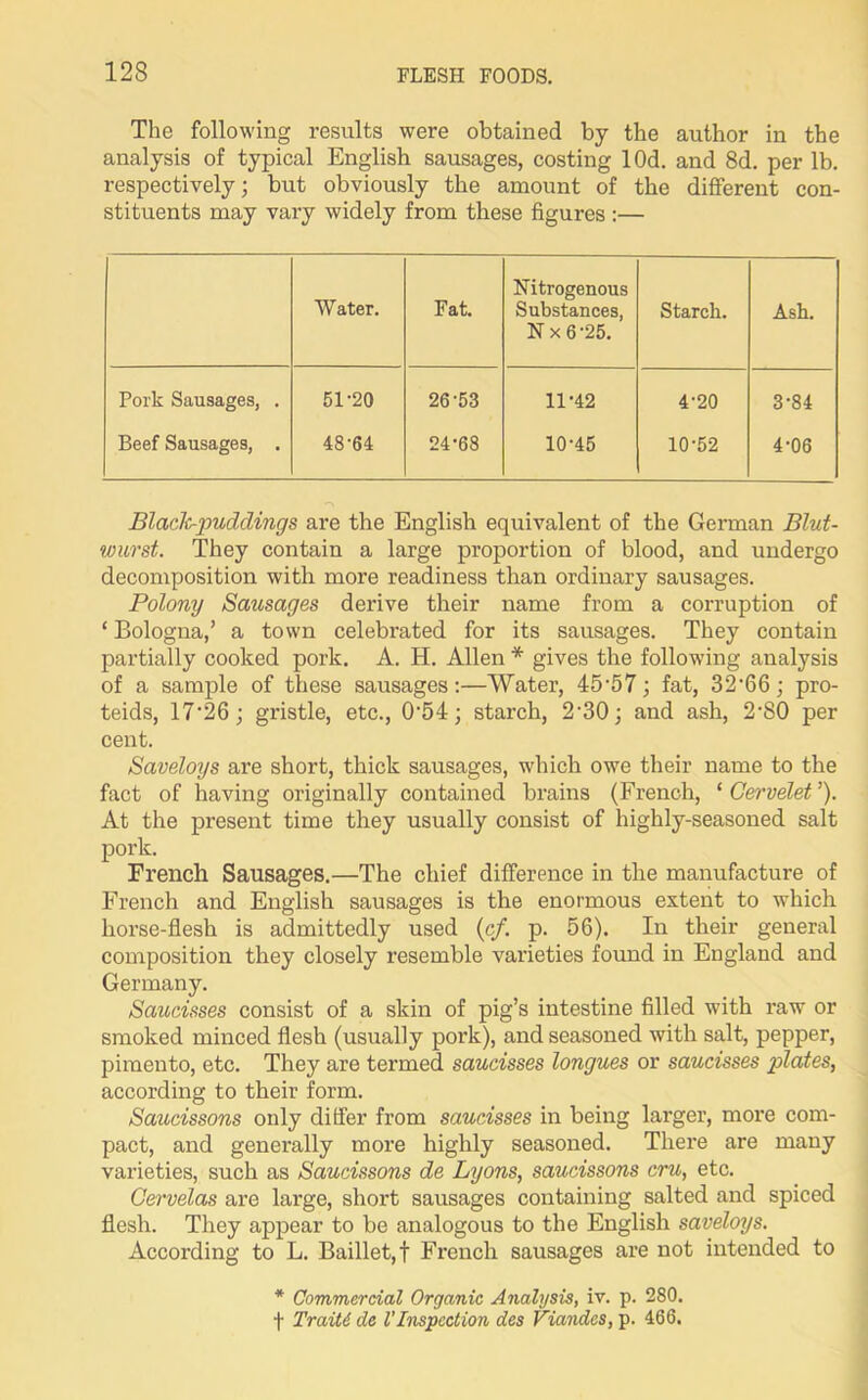 The following results were obtained by the author in the analysis of typical English sausages, costing lOd. and 8d. per lb. respectively; but obviously the amount of the different con- stituents may vary widely from these figures :— Water. Fat. Nitrogenous Substances, N x 6 25. Starch. Ash. Pork Sausages, . 51-20 26-53 11-42 4-20 3-84 Beef Sausages, . 48-64 24-68 10-45 10-52 4-06 Blade-puddings are the English equivalent of the German Blut- wurst. They contain a large proportion of blood, and undergo decomposition with more readiness than ordinary sausages. Polony Sausages derive their name from a corruption of ‘ Bologna,’ a town celebrated for its sausages. They contain partially cooked pork. A. H. Allen * gives the following analysis of a sample of these sausages:—Water, 45-57; fat, 3266; pro- teids, 17‘26; gristle, etc., 054; starch, 2-30; and ash, 2-80 per cent. Saveloys are short, thick sausages, which owe their name to the fact of having originally contained brains (French, ‘ Cervelet ’). At the present time they usually consist of highly-seasoned salt pork. French Sausages.—The chief difference in the manufacture of French and English sausages is the enormous extent to which horse-flesh is admittedly used (c/. p. 56). In their general composition they closely resemble varieties found in England and Germany. Saucisses consist of a skin of pig’s intestine filled with raw or smoked minced flesh (usually pork), and seasoned with salt, pepper, pimento, etc. They are termed saucisses longues or saucisses plates, according to their form. Saucissons only differ from saucisses in being larger, more com- pact, and generally more highly seasoned. There are many varieties, such as Saucissons de Lyons, saucissons cru, etc. Cervelas are large, short sausages containing salted and spiced flesh. They appear to be analogous to the English saveloys. According to L. Baillet,f French sausages are not intended to * Commercial Organic Analysis, iv. p. 280. f Traiti de VInspection des Viandes, p. 466.