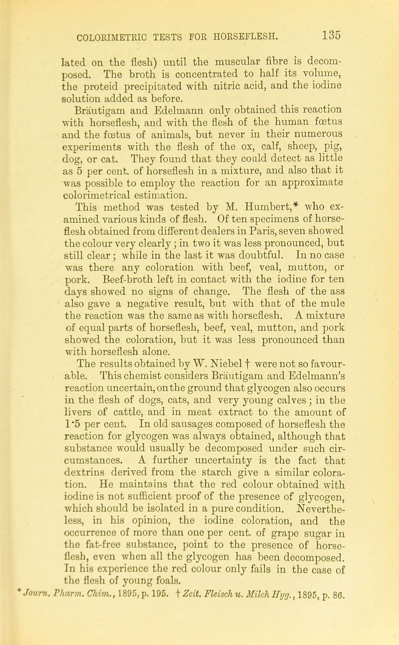 lated on the flesh) until the muscular fibre is decom- posed. The broth is concentrated to half its volume, the proteid precipitated with nitric acid, and the iodine solution added as before. Brautigam and Edelmann only obtained this reaction with horseflesh, and with the flesh of the human foetus and the foetus of animals, but never in their numerous experiments with the flesh of the ox, calf, sheep, pig, dog, or cat. They found that they could detect as little as 5 per cent, of horseflesh in a mixture, and also that it was possible to employ the reaction for an approximate colorimetrical estimation. This method was tested by M. Humbert,* who ex- amined various kinds of flesh. Of ten specimens of horse- flesh obtained from different dealers in Paris, seven showed the colour very clearly • in two it was less pronounced, but still clear; while in the last it was doubtful. In no case was there any coloration with beef, veal, mutton, or pork. Beef-broth left in contact with the iodine for ten days showed no signs of change. The flesh of the ass also gave a negative result, but with that of the mule the reaction was the same as with horseflesh. A mixture of equal parts of horseflesh, beef, veal, mutton, and pork showed the coloration, but it was less pronounced than with horseflesh alone. The results obtained by W. Niebel f were not so favour- able. This chemist considers Brautigam and Edelmann’s reaction uncertain, on the ground that glycogen also occurs in the flesh of dogs, cats, and very young calves; in the livers of cattle, and in meat extract to the amount of 1 ‘5 per cent. In old sausages composed of horseflesh the reaction for glycogen was always obtained, although that substance would usually be decomposed under such cir- cumstances. A further uncertainty is the fact that dextrins derived from the starch give a similar colora- tion. He maintains that the red colour obtained with iodine is not sufficient proof of the presence of glycogen, which should be isolated in a pure condition. Neverthe- less, in his opinion, the iodine coloration, and the occurrence of more than one per cent, of grape sugar in the faWfree substance, point to the presence of horse- flesh, even when all the glycogen has been decomposed. In his experience the red colour only fails in the case of the flesh of young foals. * Journ. Pharm. Chim., 1895, p. 195. t Zeit. Fleisch u. Milch Hycj., 1895, p. 86.