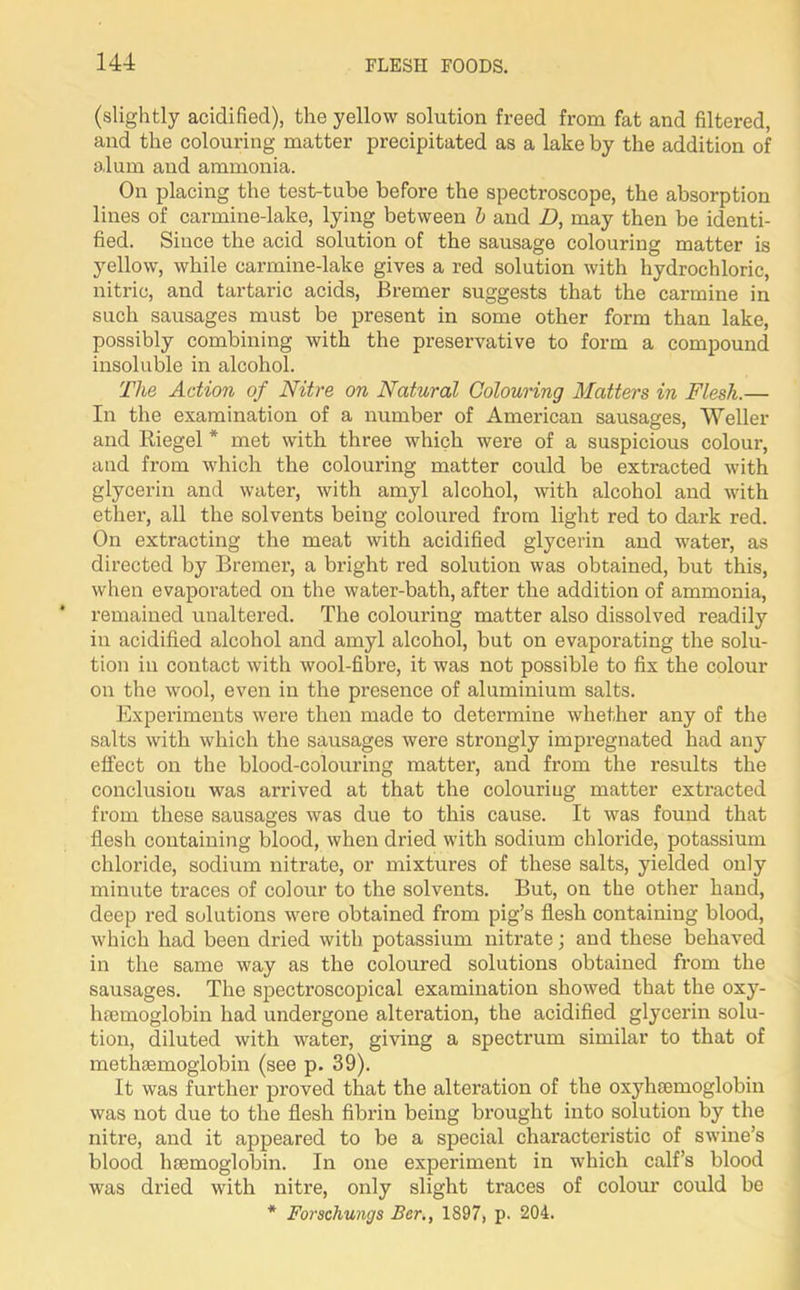 (slightly acidified), the yellow solution freed from fat and filtered, and the colouring matter precipitated as a lake by the addition of alum and ammonia. On placing the test-tube before the spectroscope, the absorption lines of carmine-lake, lying between b and D, may then be identi- fied. Siuce the acid solution of the sausage colouring matter is yellow, while carmine-lake gives a red solution with hydrochloric, nitric, and tartaric acids, Bremer suggests that the carmine in such sausages must be present in some other form than lake, possibly combining with the preservative to form a compound insoluble in alcohol. The Action of Nitre on Natural Colouring Matters in Flesh.— In the examination of a number of American sausages, Weller and Riegel * met with three which were of a suspicious colour, and from which the colouring matter could be extracted with glycerin and water, with amyl alcohol, with alcohol and with ether, all the solvents being coloured from light red to dark red. On extracting the meat with acidified glycerin and water, as directed by Bremer, a bright red solution was obtained, but this, when evaporated on the water-bath, after the addition of ammonia, remained unaltered. The colouring matter also dissolved readily in acidified alcohol and amyl alcohol, but on evaporating the solu- tion in contact with wool-fibre, it was not possible to fix the colour on the wool, even in the presence of aluminium salts. Experiments were then made to determine whether any of the salts with which the sausages were strongly impregnated had any effect on the blood-colouring matter, and from the results the conclusion was arrived at that the colouring matter extracted from these sausages was due to this cause. It was found that flesh containing blood, when dried with sodium chloride, potassium chloride, sodium nitrate, or mixtures of these salts, yielded only minute ti’aces of colour to the solvents. But, on the other hand, deep red solutions were obtained from pig’s flesh containing blood, which had been dried with potassium nitrate; and these behaved in the same way as the coloured solutions obtained from the sausages. The spectroscopical examination showed that the oxy- hemoglobin had undergone alteration, the acidified glycerin solu- tion, diluted with water, giving a spectrum similar to that of methemoglobin (see p. 39). It was further proved that the alteration of the oxyhemoglobin was not due to the flesh fibrin being brought into solution by the nitre, and it appeared to be a special characteristic of swine’s blood hemoglobin. In one experiment in which calf’s blood was dried with nitre, only slight traces of colour could be